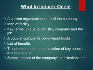 What to Induct/ Orient








A current organization chart of the company
Map of facility
Key terms unique to industry, company and the
job
A copy of company’s policy hand books
List of benefits
Telephone numbers and location of key people
and operations
Sample copies of the company’s publications etc.

 