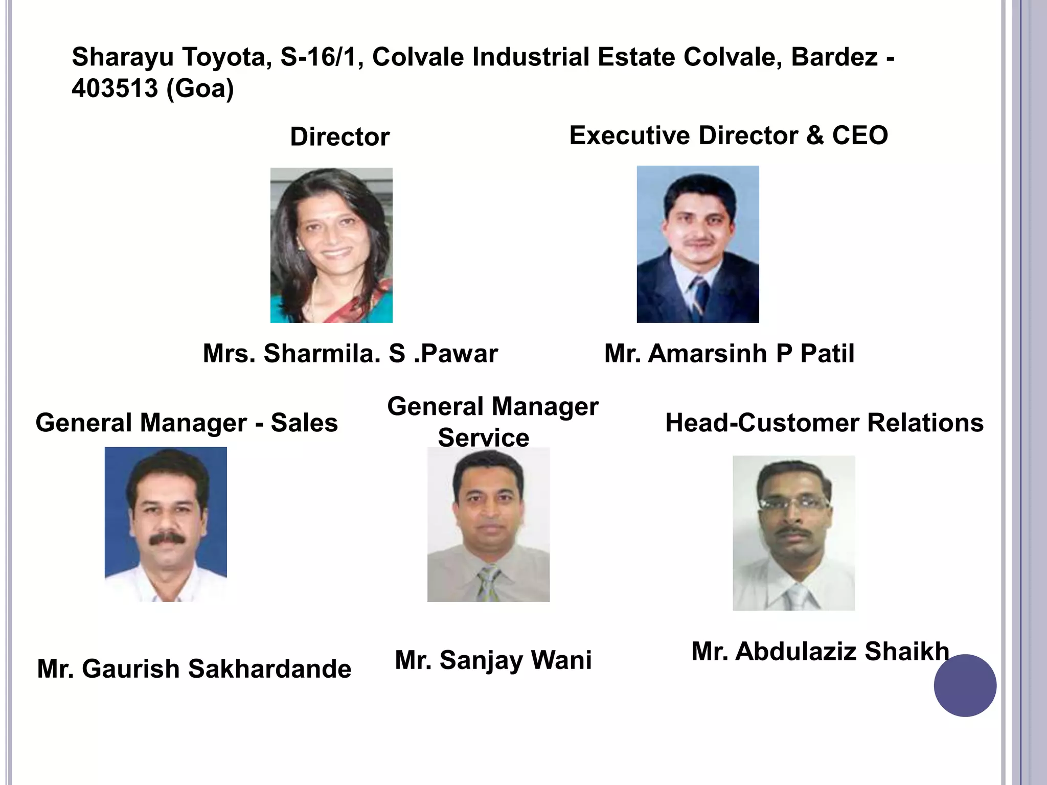 Sharayu Toyota, S-16/1, Colvale Industrial Estate Colvale, Bardez -
  403513 (Goa)
                   Director                Executive Director & CEO




            Mrs. Sharmila. S .Pawar             Mr. Amarsinh P Patil

                           General Manager
General Manager - Sales                             Head-Customer Relations
                              Service




                              Mr. Sanjay Wani         Mr. Abdulaziz Shaikh
Mr. Gaurish Sakhardande
 