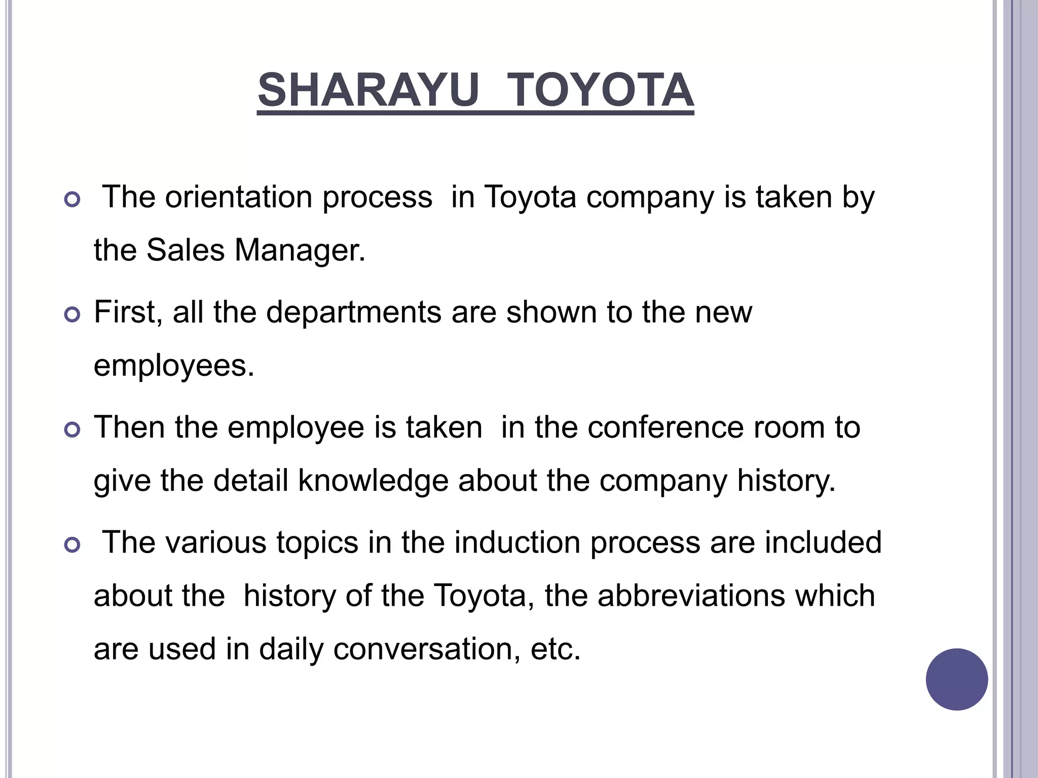 SHARAYU TOYOTA

   The orientation process in Toyota company is taken by
    the Sales Manager.
   First, all the departments are shown to the new
    employees.
   Then the employee is taken in the conference room to
    give the detail knowledge about the company history.
   The various topics in the induction process are included
    about the history of the Toyota, the abbreviations which
    are used in daily conversation, etc.
 
