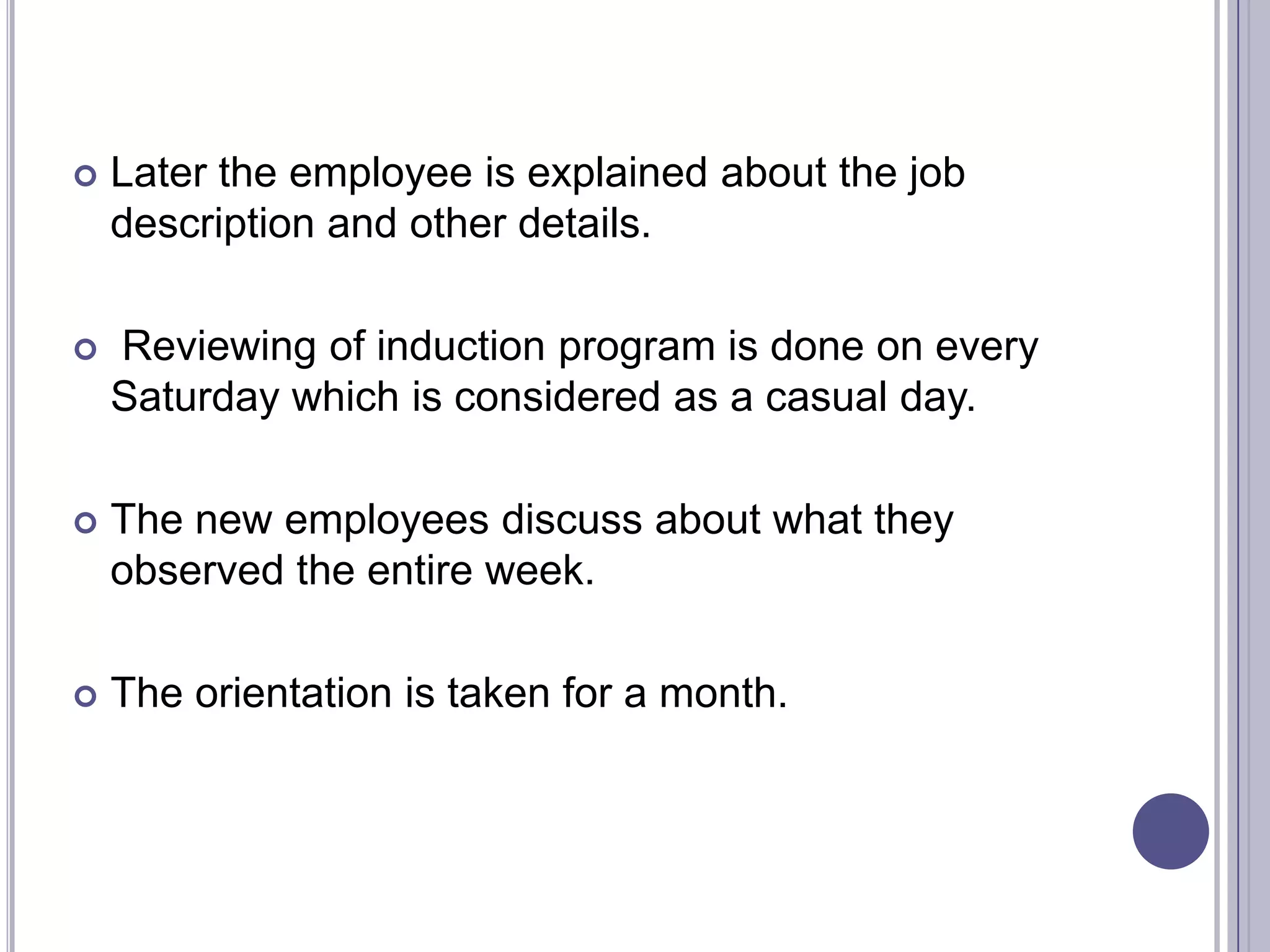    Later the employee is explained about the job
    description and other details.

   Reviewing of induction program is done on every
    Saturday which is considered as a casual day.

   The new employees discuss about what they
    observed the entire week.

   The orientation is taken for a month.
 