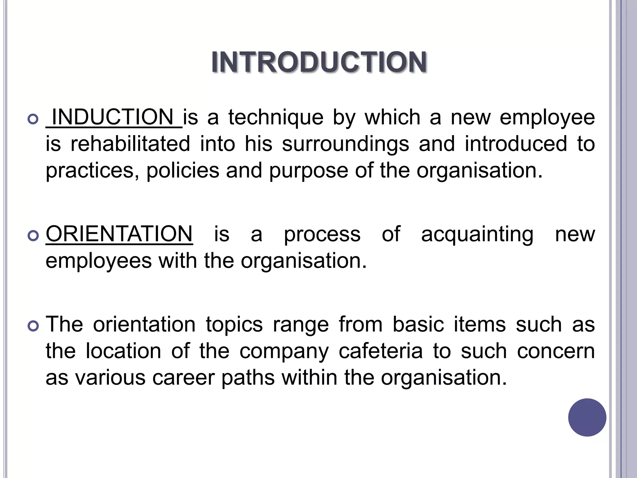 INTRODUCTION
    INDUCTION is a technique by which a new employee
    is rehabilitated into his surroundings and introduced to
    practices, policies and purpose of the organisation.

   ORIENTATION is a process of acquainting new
    employees with the organisation.

   The orientation topics range from basic items such as
    the location of the company cafeteria to such concern
    as various career paths within the organisation.
 