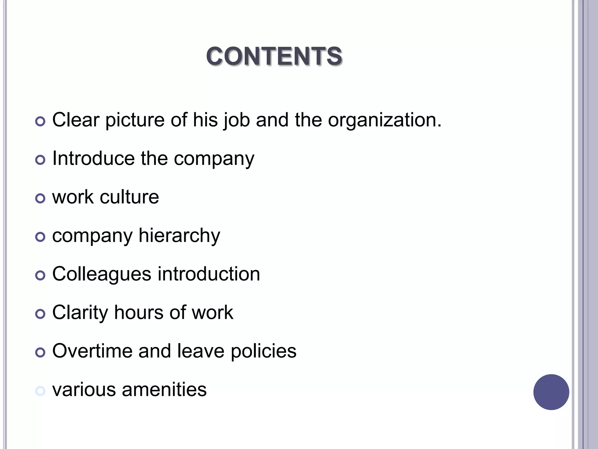 CONTENTS

   Clear picture of his job and the organization.
   Introduce the company
   work culture
   company hierarchy
   Colleagues introduction
   Clarity hours of work
   Overtime and leave policies
   various amenities
 