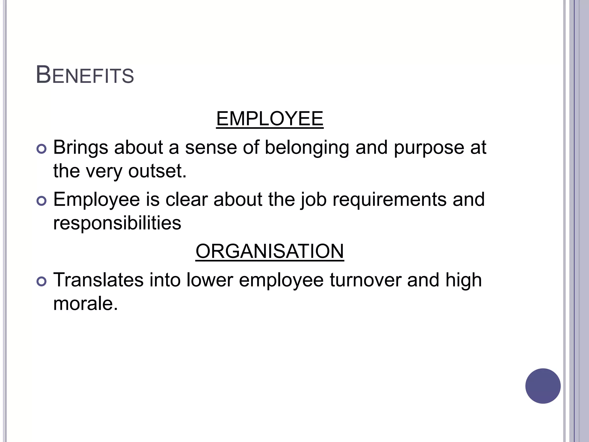 BENEFITS
                     EMPLOYEE
 Brings about a sense of belonging and purpose at
  the very outset.
 Employee is clear about the job requirements and
  responsibilities
                   ORGANISATION
 Translates into lower employee turnover and high
  morale.
 