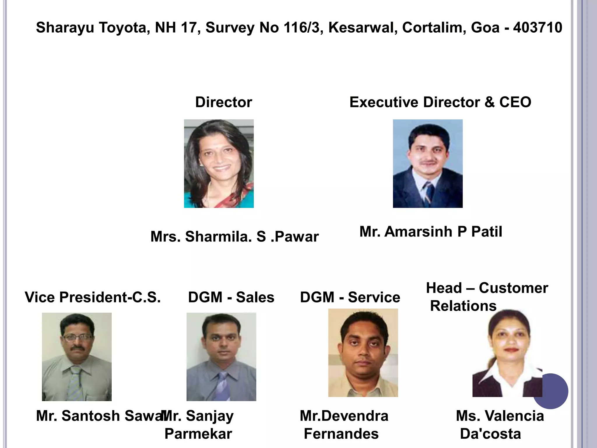 Sharayu Toyota, NH 17, Survey No 116/3, Kesarwal, Cortalim, Goa - 403710




                       Director            Executive Director & CEO




                 Mrs. Sharmila. S .Pawar     Mr. Amarsinh P Patil


                                                      Head – Customer
Vice President-C.S.   DGM - Sales    DGM - Service
                                                      Relations




 Mr. Santosh Sawal Sanjay
                 Mr.                 Mr.Devendra          Ms. Valencia
                 Parmekar            Fernandes            Da'costa
 