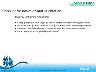 Free Powerpoint Templates
Page 11
Have you sent joining instructions:
♦ A map | details of how to get to venue or Has attendance being confirmed
♦ Details of Start | Finish times or Train | Play times and Dietary requirements
♦ Names of Course Leaders or Contact address and telephone numbers
♦ Is the preparation completely professional?
HR Success Guide Copyright © HRSuccessGuide.com
Checklist for Induction and Orientation
 