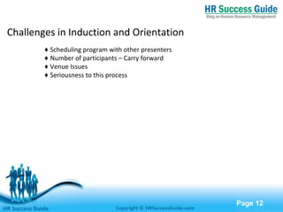 Free Powerpoint Templates
Page 12
Challenges in Induction and Orientation
♦ Scheduling program with other presenters
♦ Number of participants – Carry forward
♦ Venue Issues
♦ Seriousness to this process
HR Success Guide Copyright © HRSuccessGuide.com
 