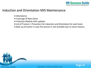 Free Powerpoint Templates
Page 14
Induction and Orientation MIS Maintenance
♦ Attendance
♦ Coverage of New Joiner
♦ Induction Module with updates
♦ List of Trainers | Presenters for Induction and Orientation for each team
♦ Back up of trainer in case first person is not available due to some reasons
HR Success Guide Copyright © HRSuccessGuide.com
 