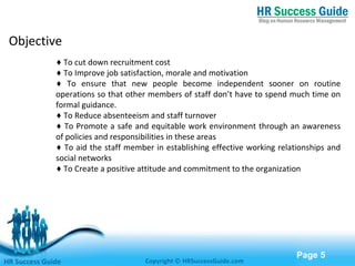 Free Powerpoint Templates
Page 5
Objective
♦ To cut down recruitment cost
♦ To Improve job satisfaction, morale and motivation
♦ To ensure that new people become independent sooner on routine
operations so that other members of staff don’t have to spend much time on
formal guidance.
♦ To Reduce absenteeism and staff turnover
♦ To Promote a safe and equitable work environment through an awareness
of policies and responsibilities in these areas
♦ To aid the staff member in establishing effective working relationships and
social networks
♦ To Create a positive attitude and commitment to the organization
HR Success Guide Copyright © HRSuccessGuide.com
 