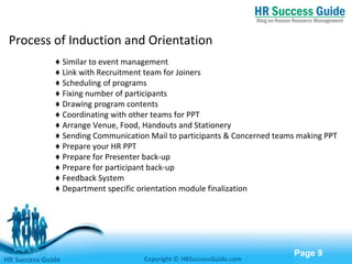 Free Powerpoint Templates
Page 9
Process of Induction and Orientation
♦ Similar to event management
♦ Link with Recruitment team for Joiners
♦ Scheduling of programs
♦ Fixing number of participants
♦ Drawing program contents
♦ Coordinating with other teams for PPT
♦ Arrange Venue, Food, Handouts and Stationery
♦ Sending Communication Mail to participants & Concerned teams making PPT
♦ Prepare your HR PPT
♦ Prepare for Presenter back-up
♦ Prepare for participant back-up
♦ Feedback System
♦ Department specific orientation module finalization
HR Success Guide Copyright © HRSuccessGuide.com
 