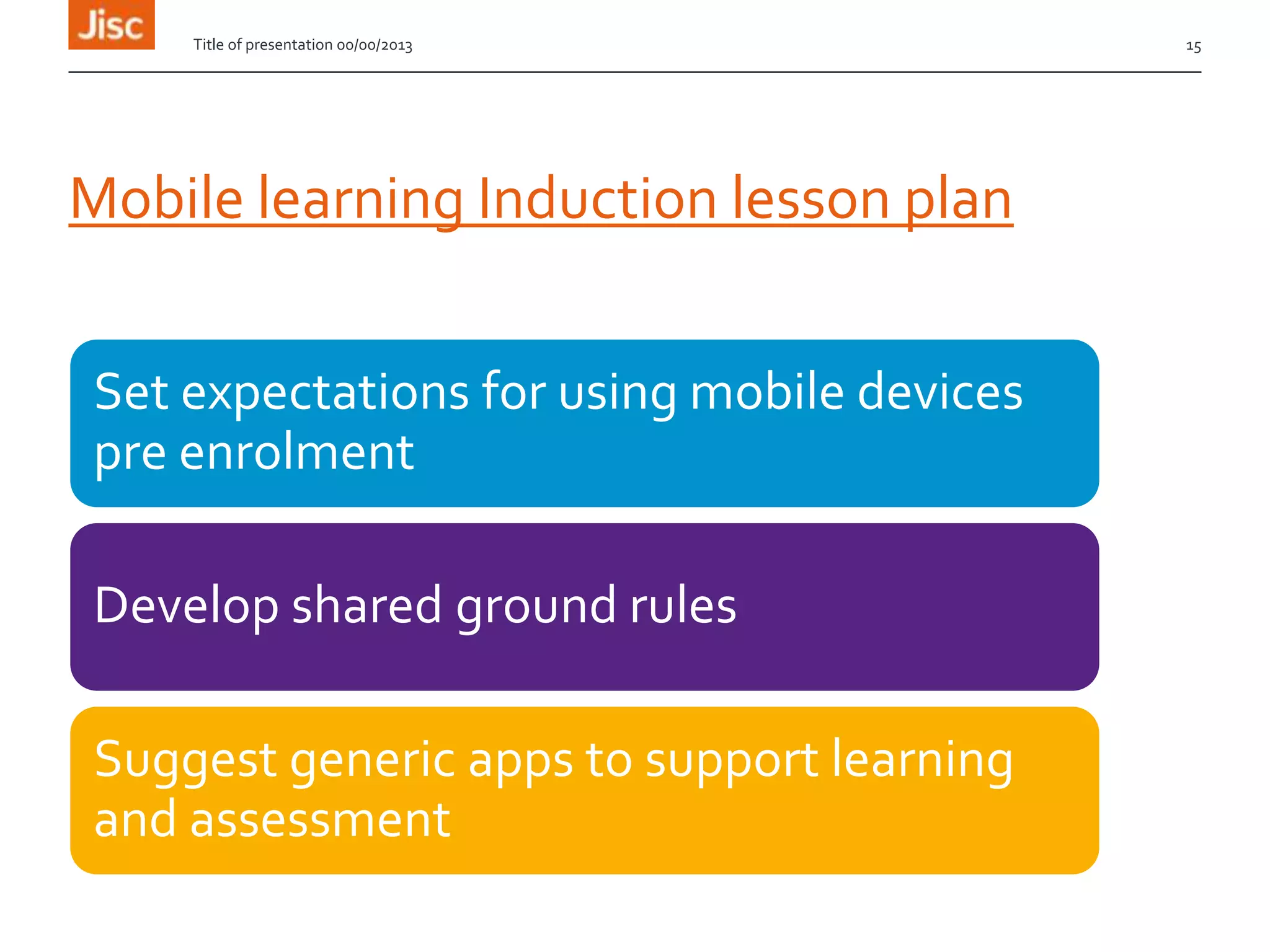 Mobile learning Induction lesson plan
Set expectations for using mobile devices
pre enrolment
Develop shared ground rules
Suggest generic apps to support learning
and assessment
Title of presentation 00/00/2013 15
 