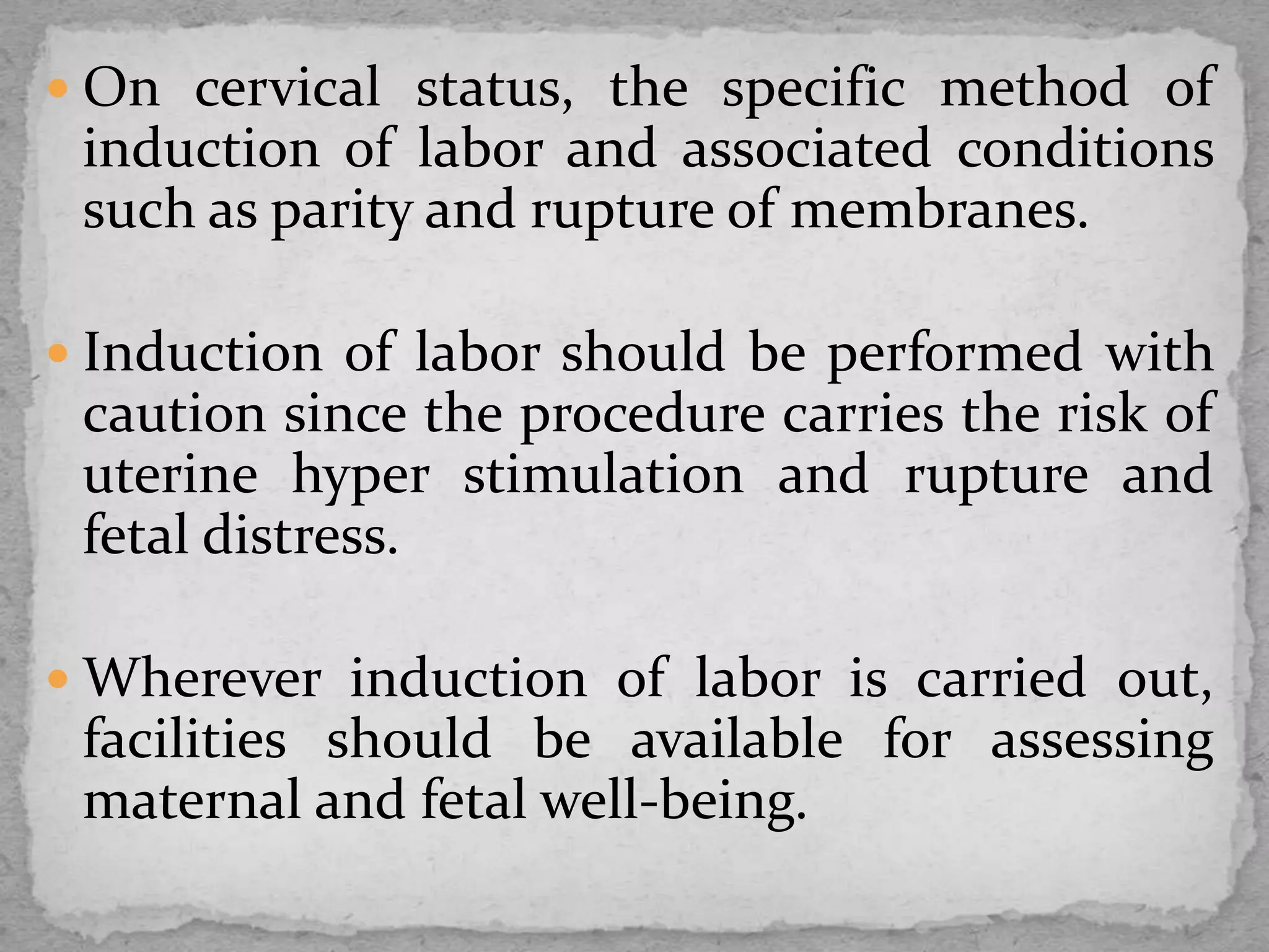  On cervical status, the specific method of
induction of labor and associated conditions
such as parity and rupture of membranes.
 Induction of labor should be performed with
caution since the procedure carries the risk of
uterine hyper stimulation and rupture and
fetal distress.
 Wherever induction of labor is carried out,
facilities should be available for assessing
maternal and fetal well-being.
 