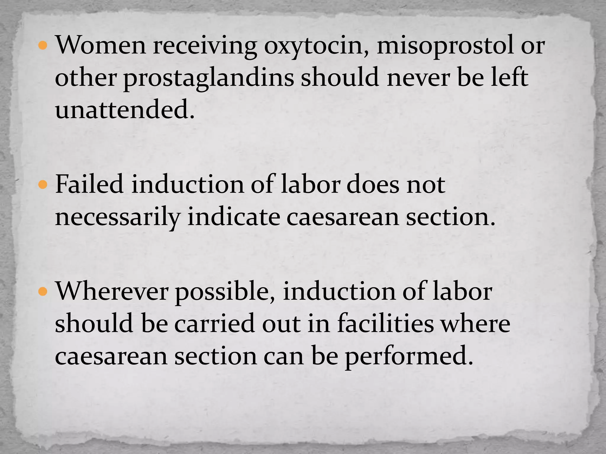  Women receiving oxytocin, misoprostol or
other prostaglandins should never be left
unattended.
 Failed induction of labor does not
necessarily indicate caesarean section.
 Wherever possible, induction of labor
should be carried out in facilities where
caesarean section can be performed.
 