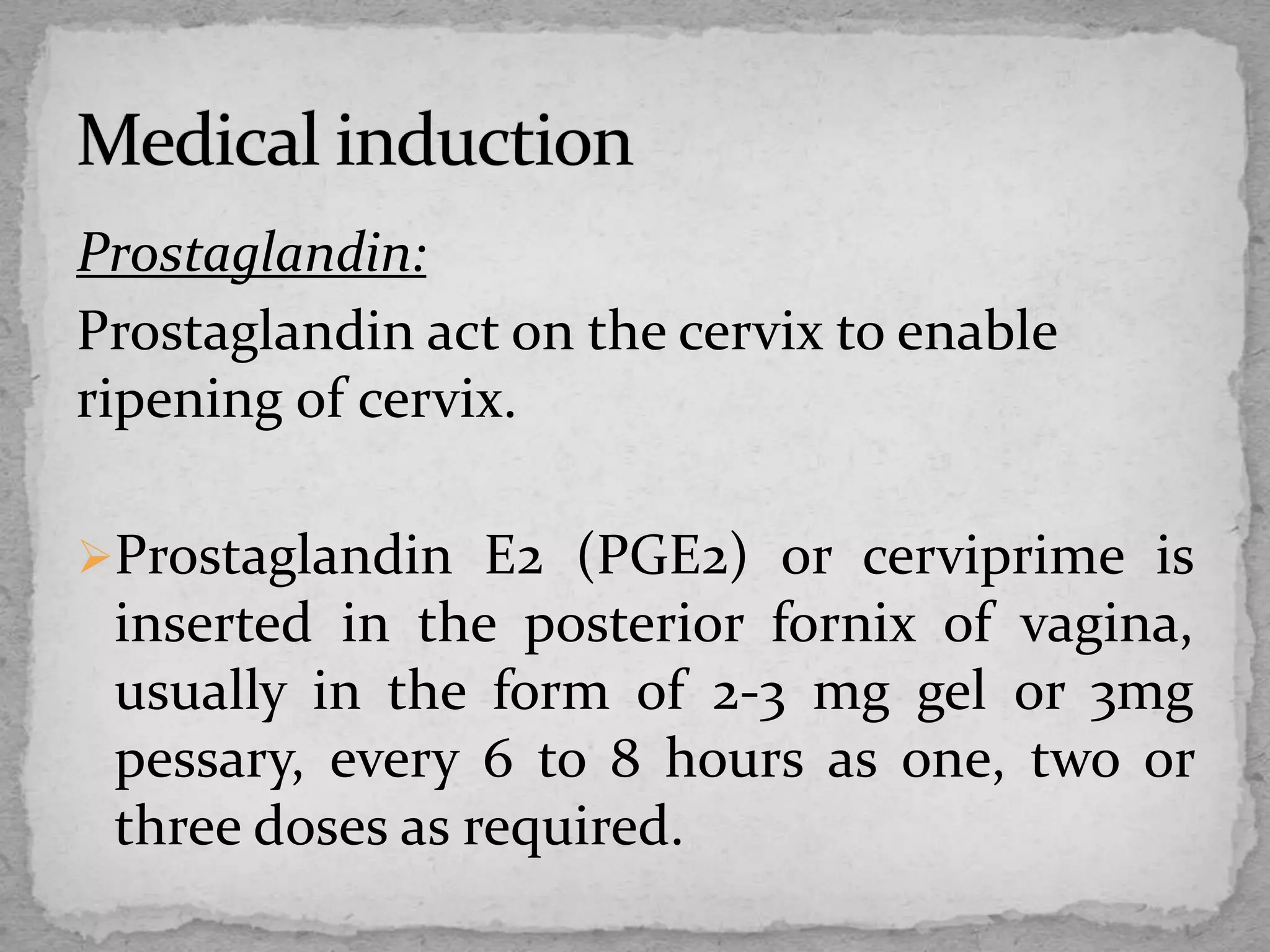 Prostaglandin:
Prostaglandin act on the cervix to enable
ripening of cervix.
Prostaglandin E2 (PGE2) or cerviprime is
inserted in the posterior fornix of vagina,
usually in the form of 2-3 mg gel or 3mg
pessary, every 6 to 8 hours as one, two or
three doses as required.
 
