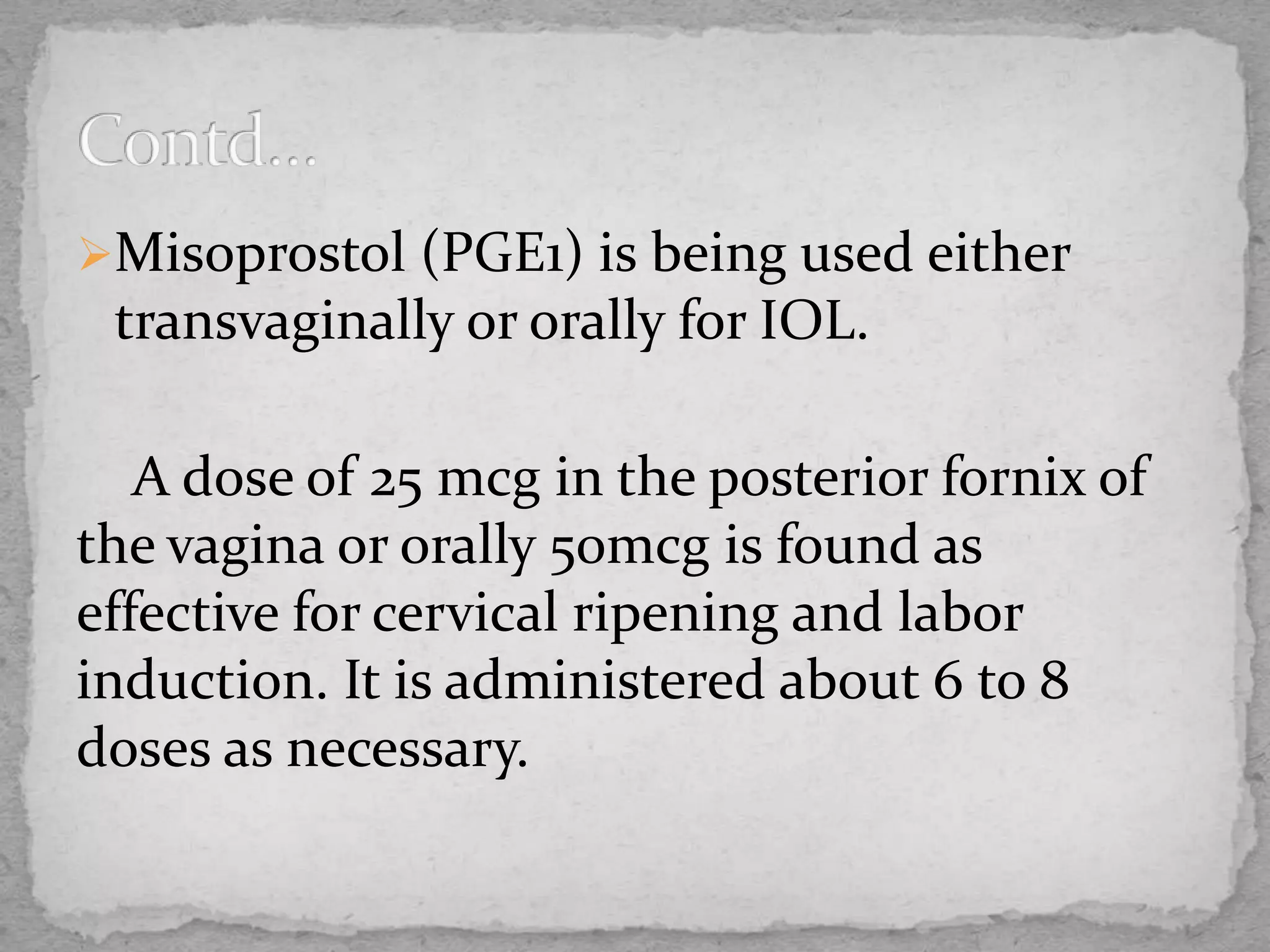 Misoprostol (PGE1) is being used either
transvaginally or orally for IOL.
A dose of 25 mcg in the posterior fornix of
the vagina or orally 50mcg is found as
effective for cervical ripening and labor
induction. It is administered about 6 to 8
doses as necessary.
 