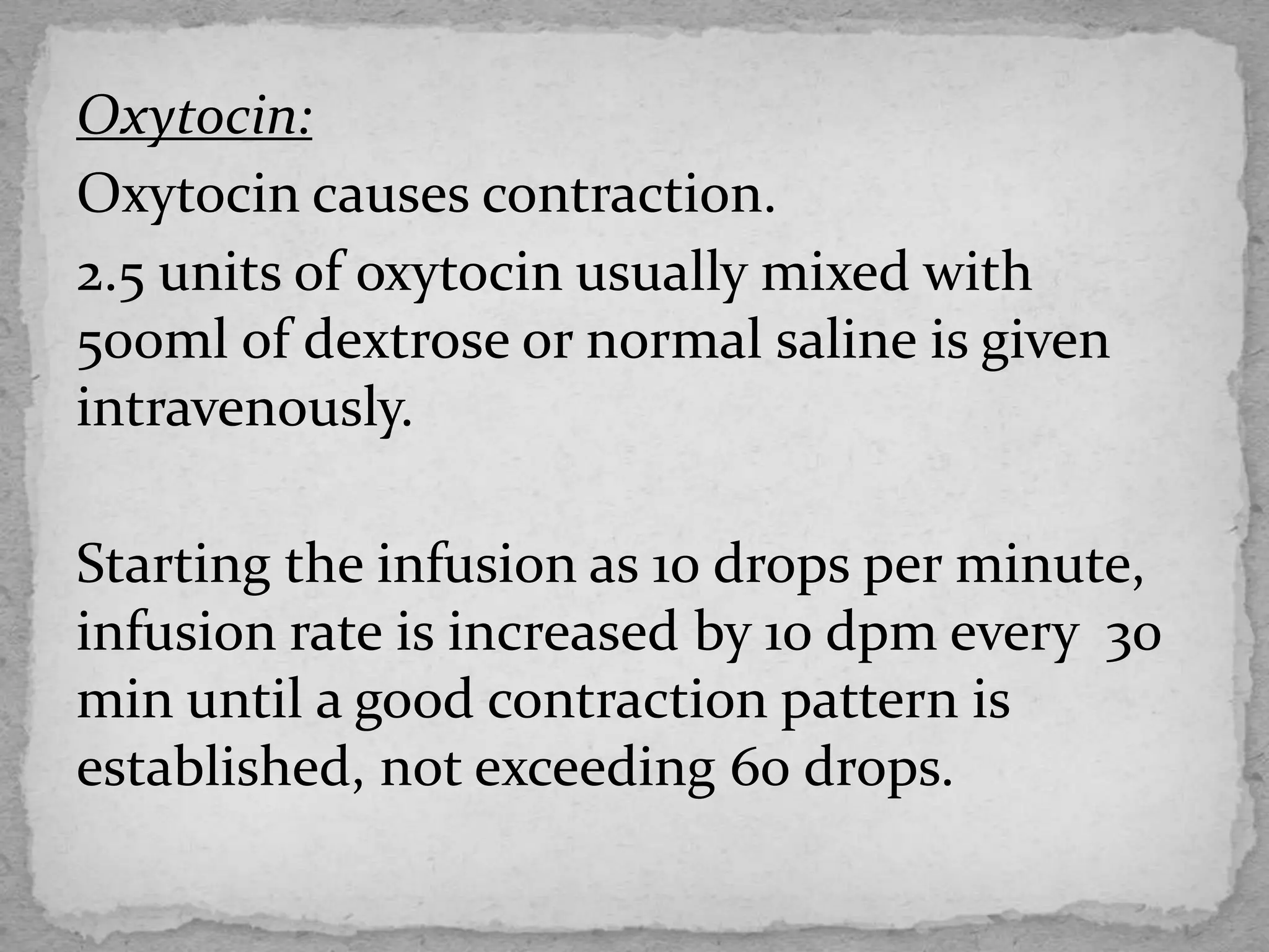 Oxytocin:
Oxytocin causes contraction.
2.5 units of oxytocin usually mixed with
500ml of dextrose or normal saline is given
intravenously.
Starting the infusion as 10 drops per minute,
infusion rate is increased by 10 dpm every 30
min until a good contraction pattern is
established, not exceeding 60 drops.
 