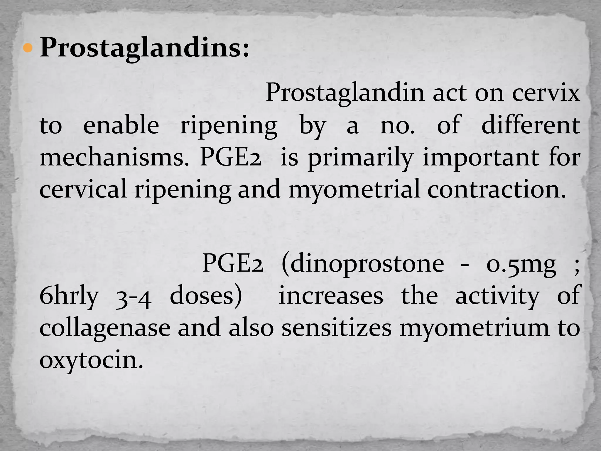  Prostaglandins:
Prostaglandin act on cervix
to enable ripening by a no. of different
mechanisms. PGE2 is primarily important for
cervical ripening and myometrial contraction.
PGE2 (dinoprostone - 0.5mg ;
6hrly 3-4 doses) increases the activity of
collagenase and also sensitizes myometrium to
oxytocin.
 