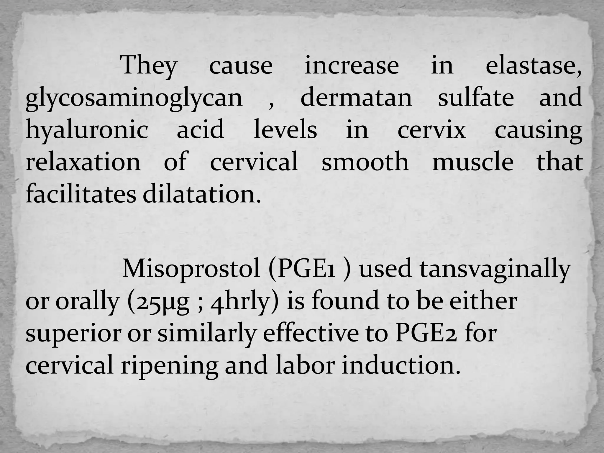 They cause increase in elastase,
glycosaminoglycan , dermatan sulfate and
hyaluronic acid levels in cervix causing
relaxation of cervical smooth muscle that
facilitates dilatation.
Misoprostol (PGE1 ) used tansvaginally
or orally (25µg ; 4hrly) is found to be either
superior or similarly effective to PGE2 for
cervical ripening and labor induction.
 