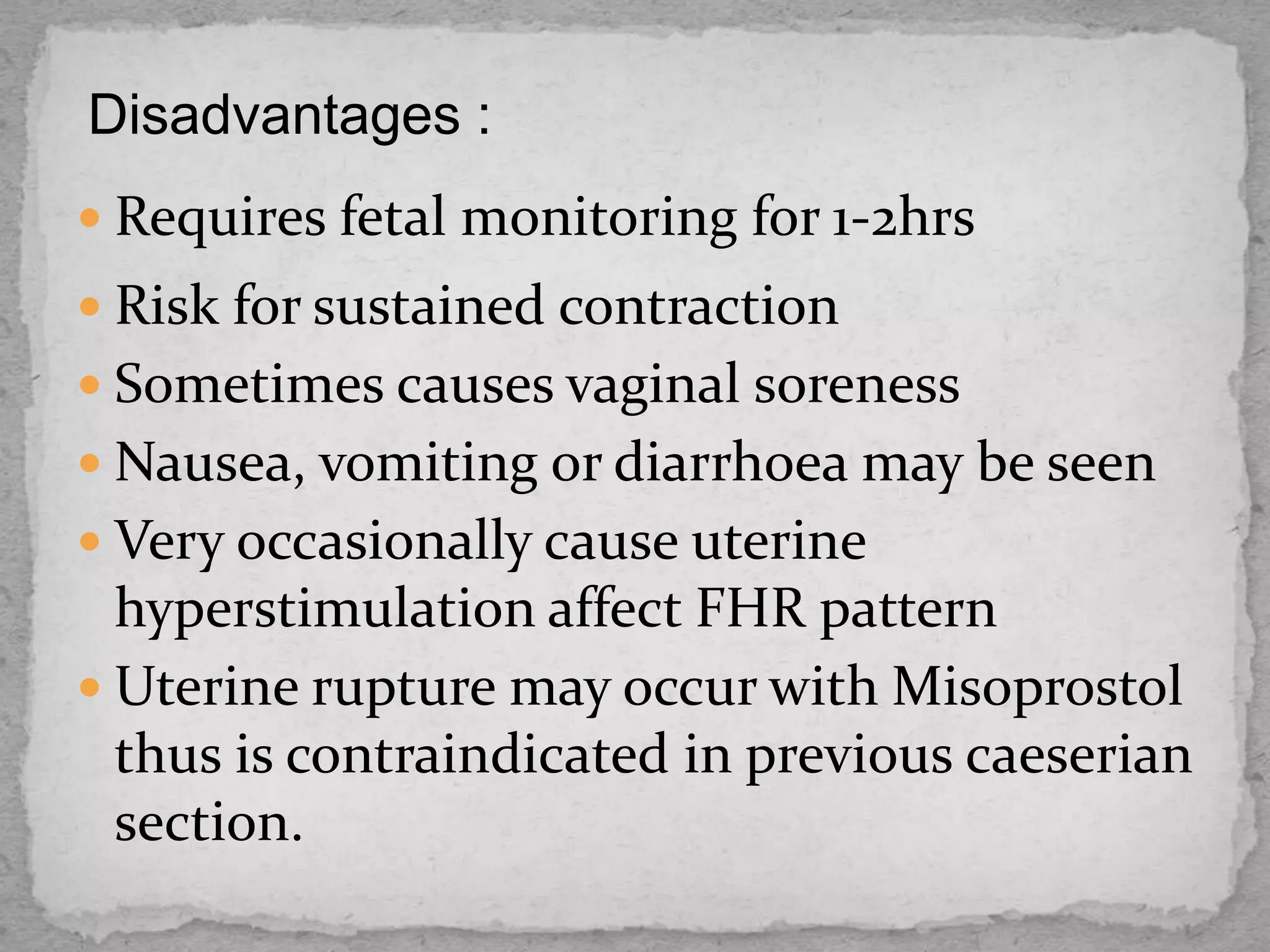 Disadvantages :
 Requires fetal monitoring for 1-2hrs
 Risk for sustained contraction
 Sometimes causes vaginal soreness
 Nausea, vomiting or diarrhoea may be seen
 Very occasionally cause uterine
hyperstimulation affect FHR pattern
 Uterine rupture may occur with Misoprostol
thus is contraindicated in previous caeserian
section.
 