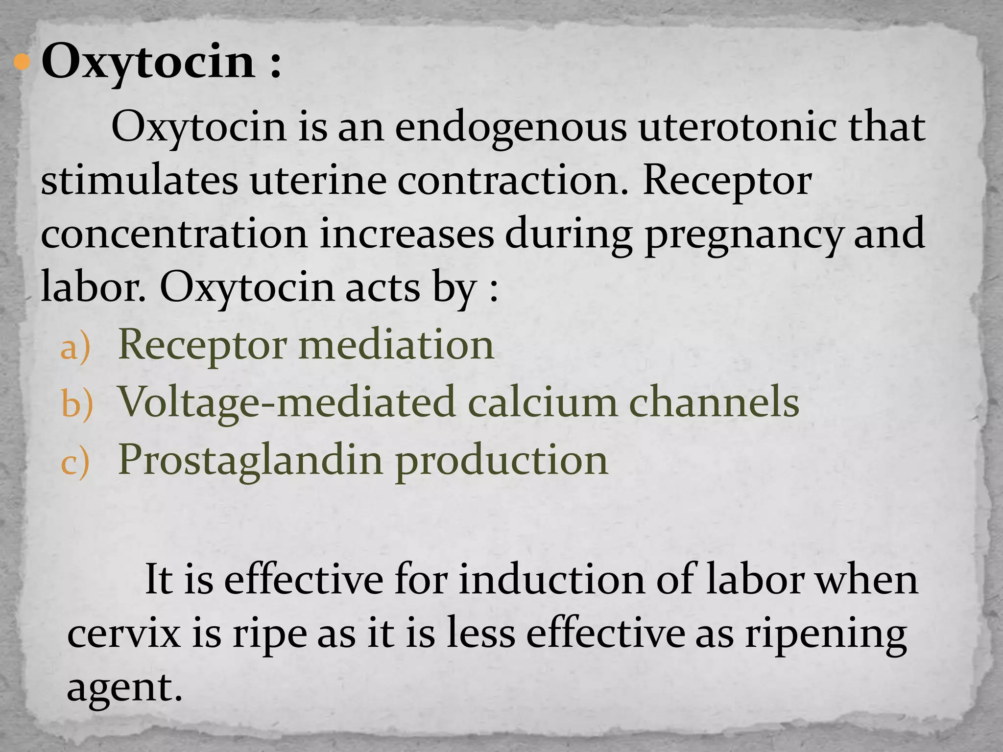  Oxytocin :
Oxytocin is an endogenous uterotonic that
stimulates uterine contraction. Receptor
concentration increases during pregnancy and
labor. Oxytocin acts by :
a) Receptor mediation
b) Voltage-mediated calcium channels
c) Prostaglandin production
It is effective for induction of labor when
cervix is ripe as it is less effective as ripening
agent.
 