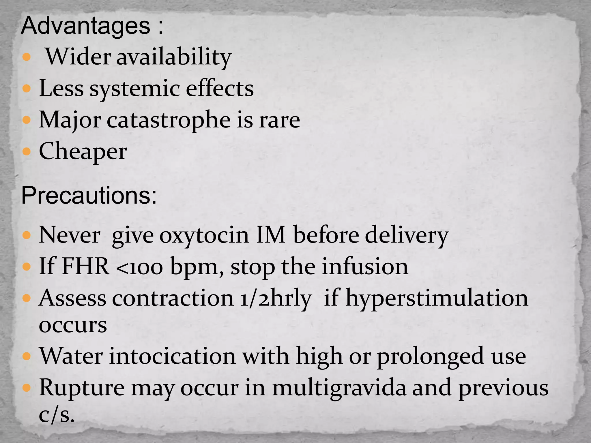 Advantages :
 Wider availability
 Less systemic effects
 Major catastrophe is rare
 Cheaper
Precautions:
 Never give oxytocin IM before delivery
 If FHR <100 bpm, stop the infusion
 Assess contraction 1/2hrly if hyperstimulation
occurs
 Water intocication with high or prolonged use
 Rupture may occur in multigravida and previous
c/s.
 