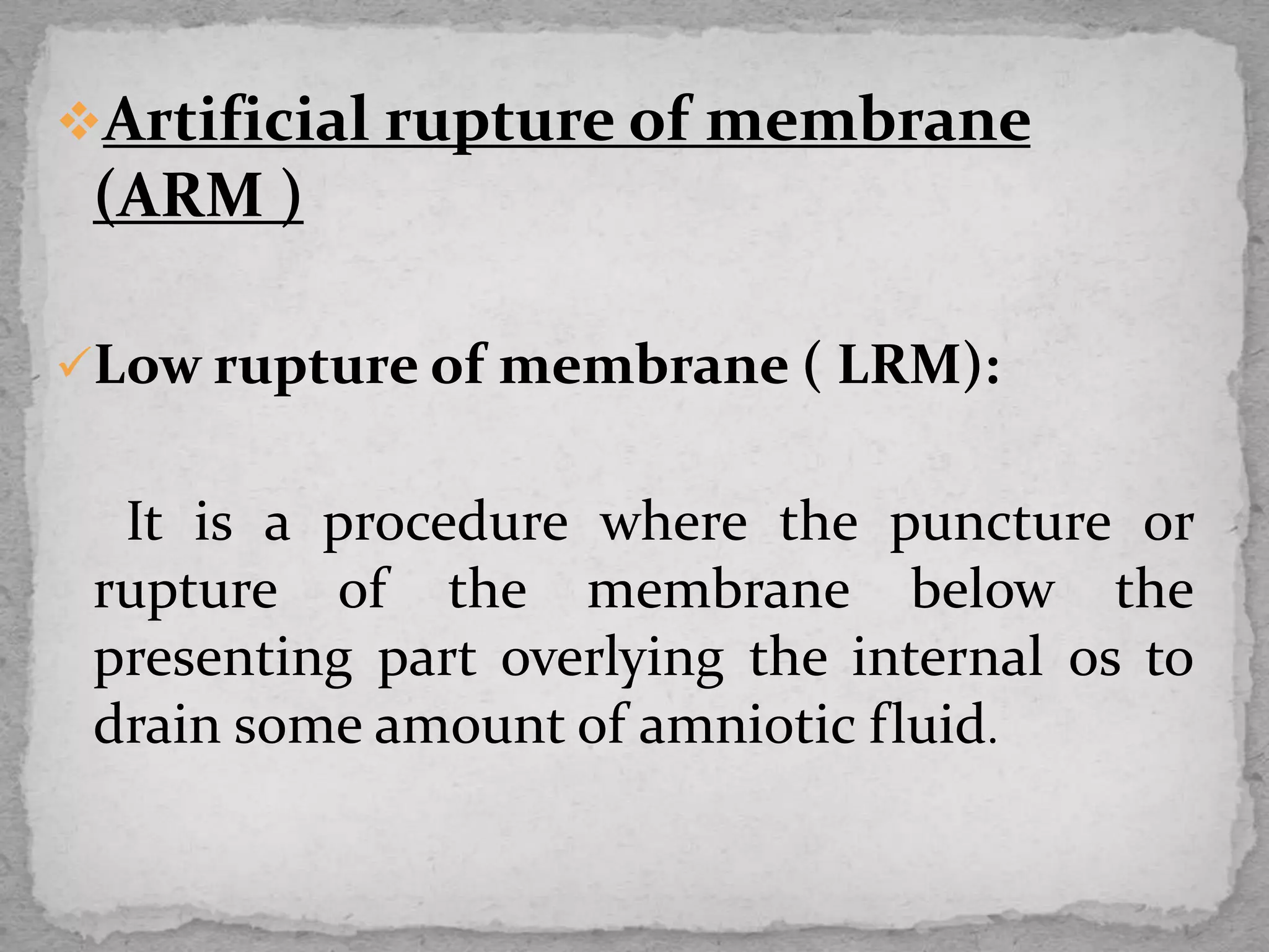 Artificial rupture of membrane
(ARM )
Low rupture of membrane ( LRM):
It is a procedure where the puncture or
rupture of the membrane below the
presenting part overlying the internal os to
drain some amount of amniotic fluid.
 