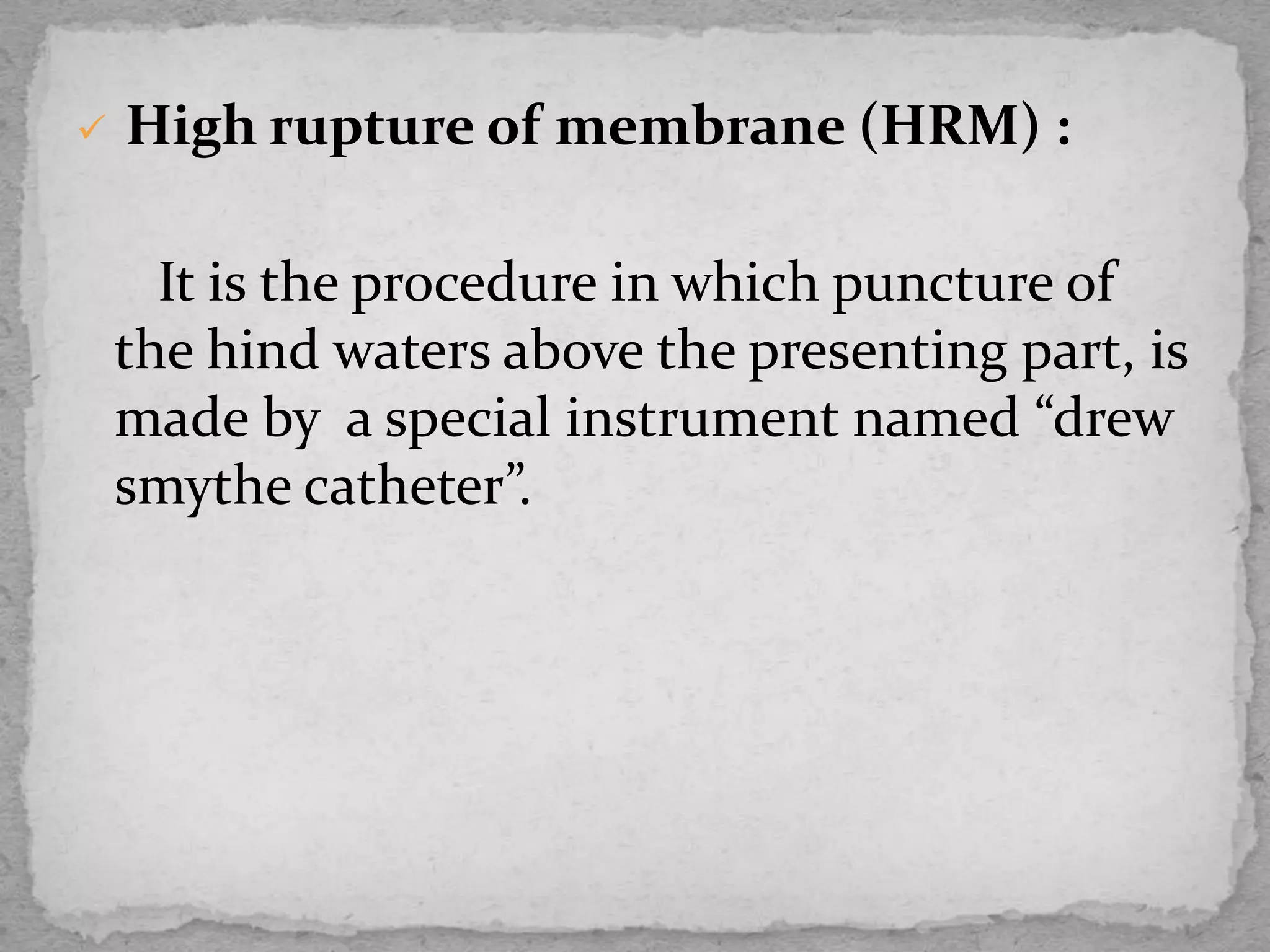  High rupture of membrane (HRM) :
It is the procedure in which puncture of
the hind waters above the presenting part, is
made by a special instrument named “drew
smythe catheter”.
 
