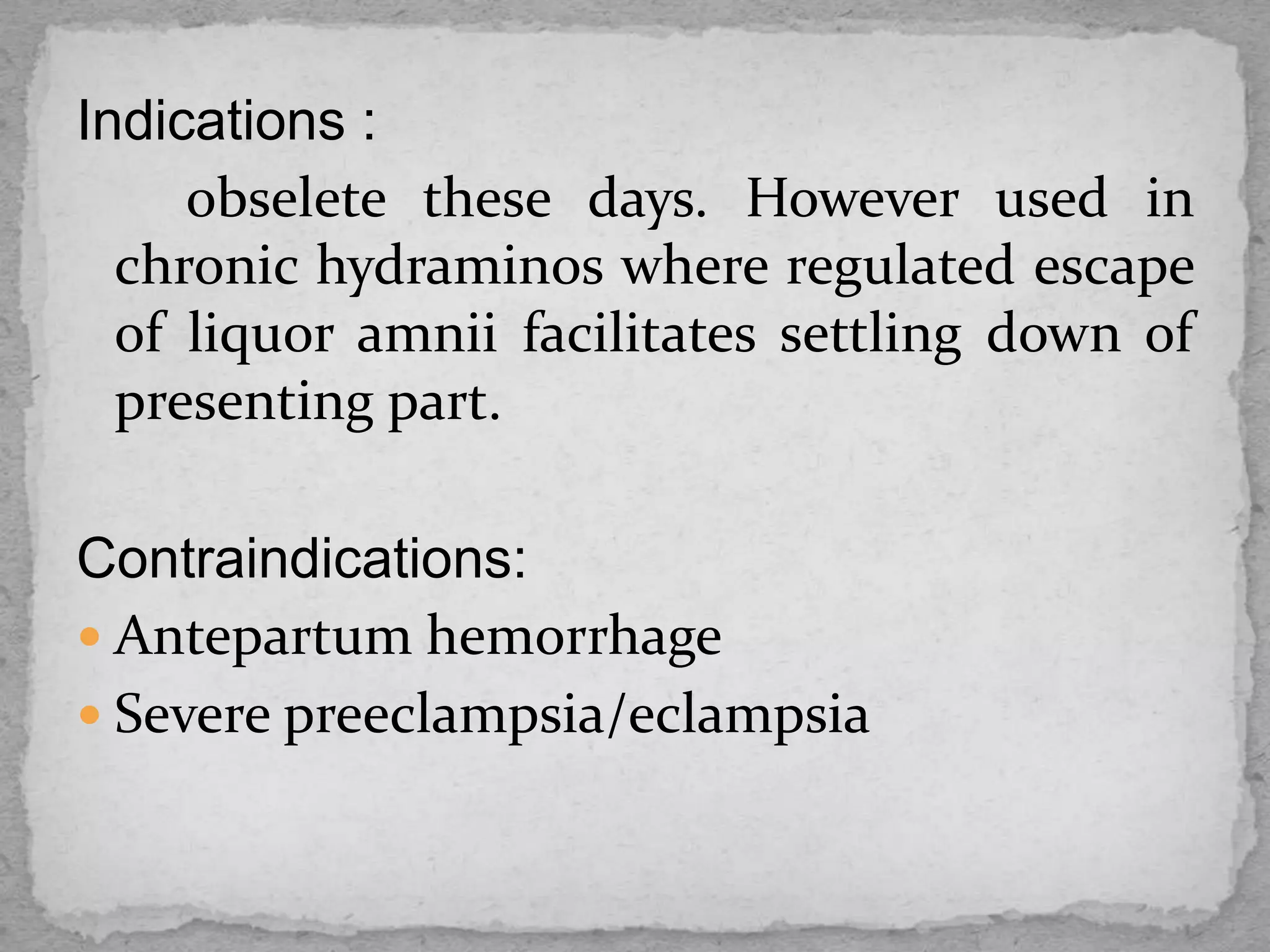 Indications :
obselete these days. However used in
chronic hydraminos where regulated escape
of liquor amnii facilitates settling down of
presenting part.
Contraindications:
 Antepartum hemorrhage
 Severe preeclampsia/eclampsia
 