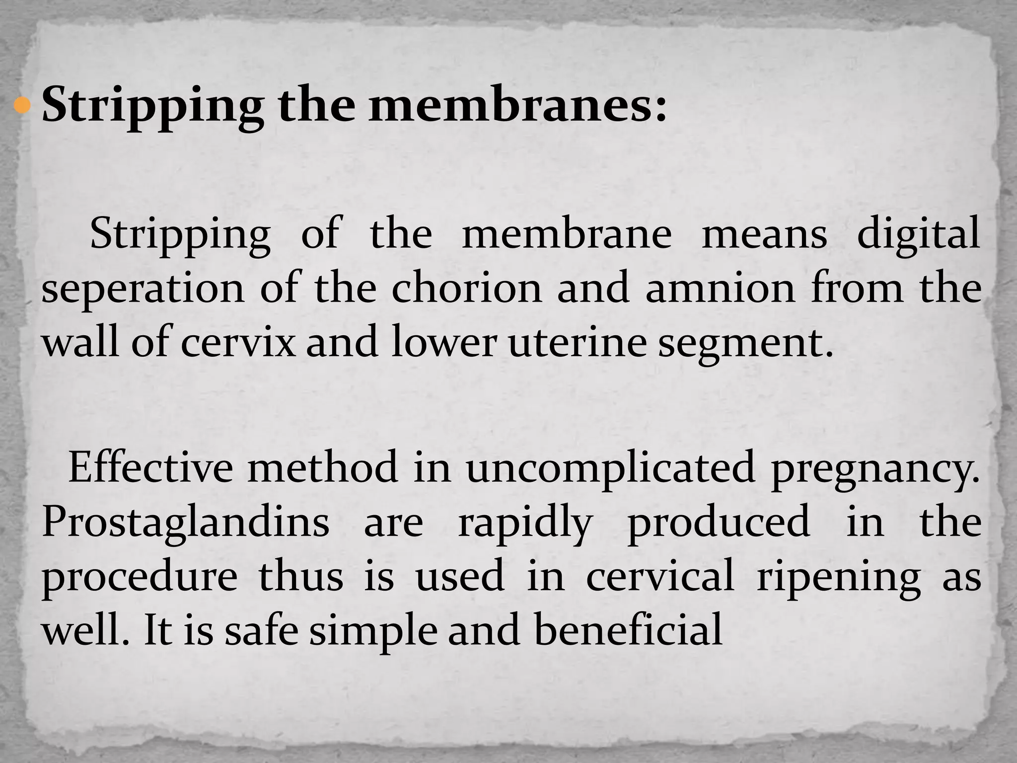  Stripping the membranes:
Stripping of the membrane means digital
seperation of the chorion and amnion from the
wall of cervix and lower uterine segment.
Effective method in uncomplicated pregnancy.
Prostaglandins are rapidly produced in the
procedure thus is used in cervical ripening as
well. It is safe simple and beneficial
 