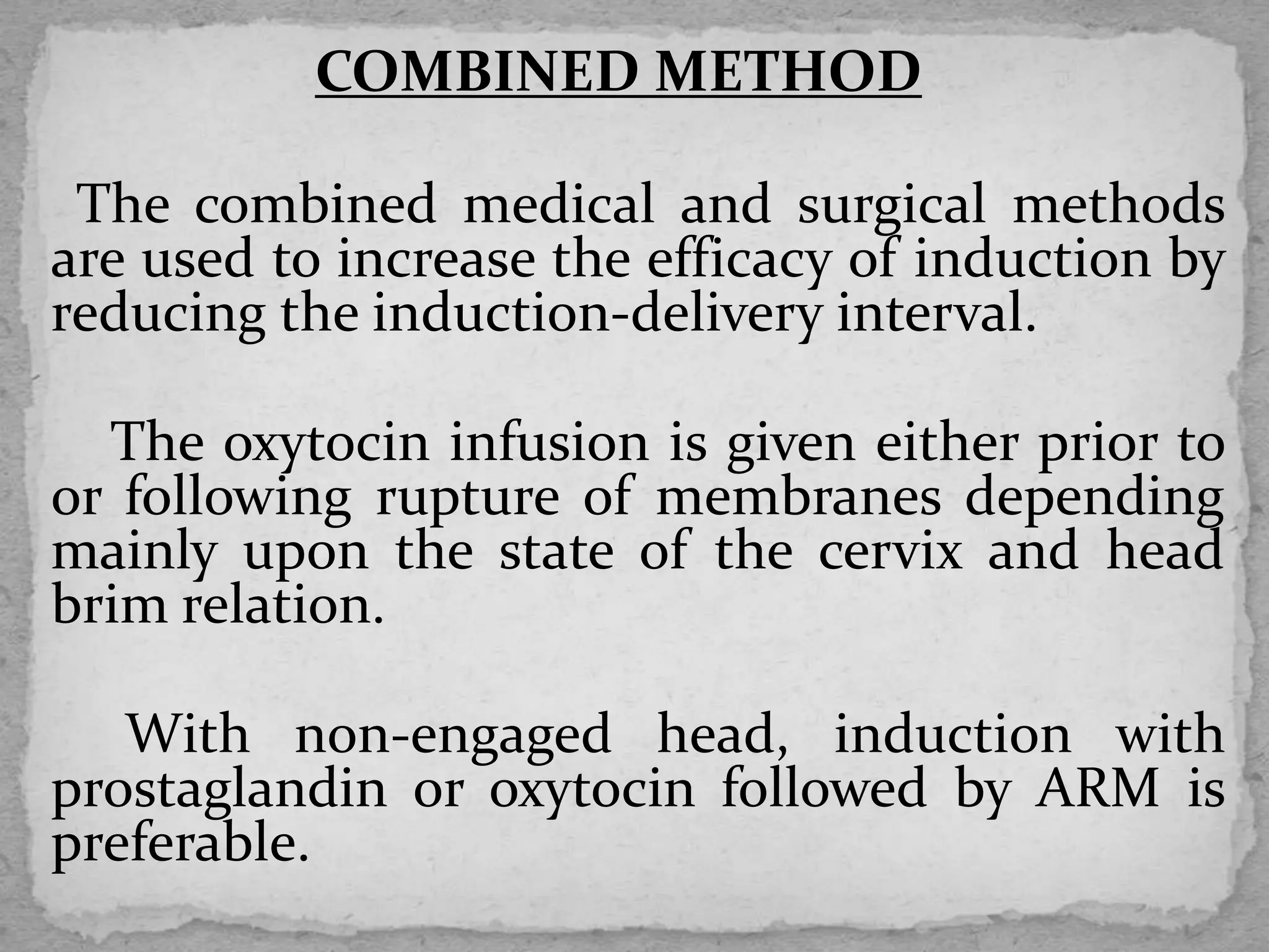 COMBINED METHOD
The combined medical and surgical methods
are used to increase the efficacy of induction by
reducing the induction-delivery interval.
The oxytocin infusion is given either prior to
or following rupture of membranes depending
mainly upon the state of the cervix and head
brim relation.
With non-engaged head, induction with
prostaglandin or oxytocin followed by ARM is
preferable.
 