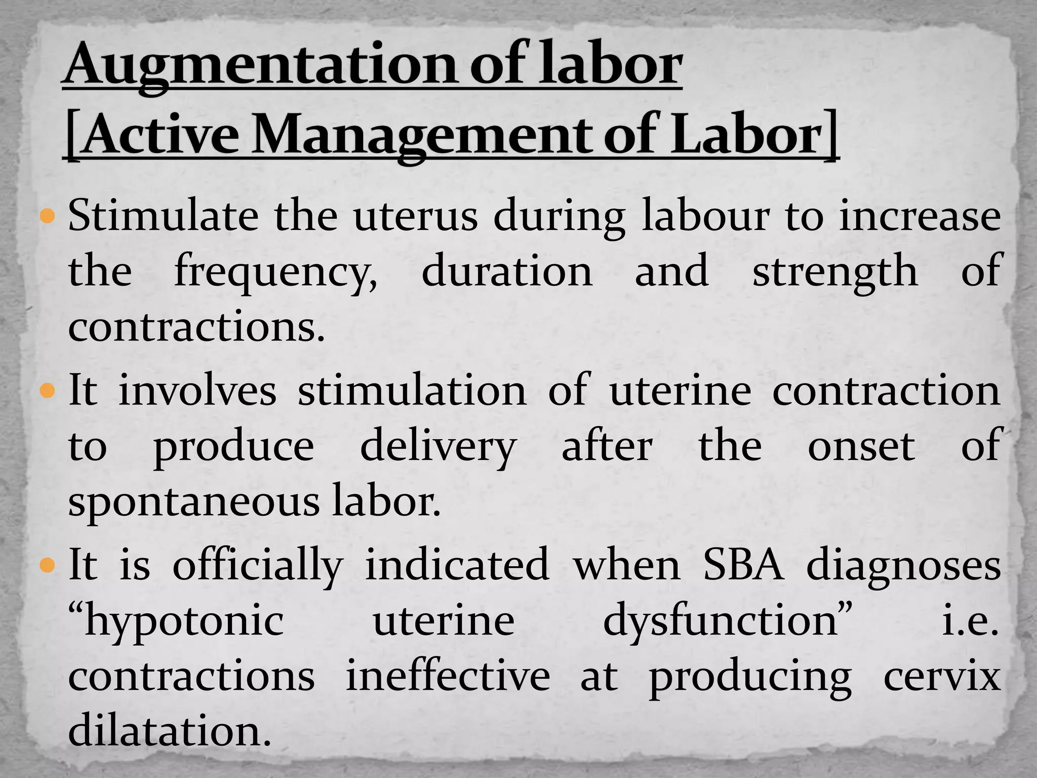  Stimulate the uterus during labour to increase
the frequency, duration and strength of
contractions.
 It involves stimulation of uterine contraction
to produce delivery after the onset of
spontaneous labor.
 It is officially indicated when SBA diagnoses
“hypotonic uterine dysfunction” i.e.
contractions ineffective at producing cervix
dilatation.
 