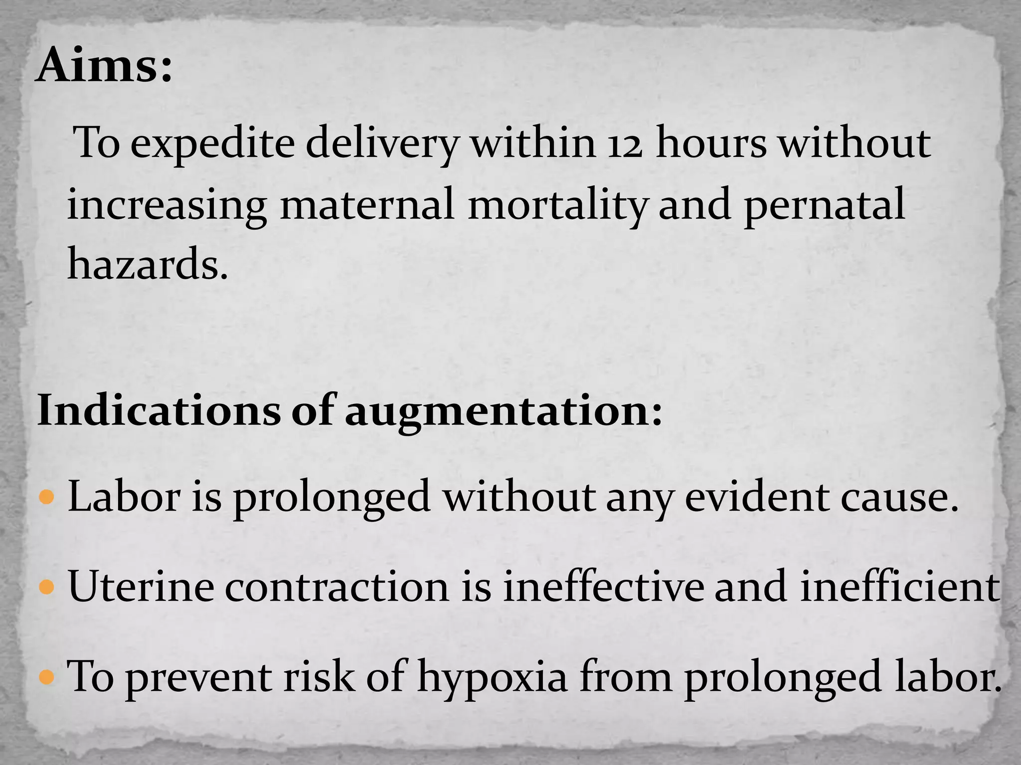 Aims:
To expedite delivery within 12 hours without
increasing maternal mortality and pernatal
hazards.
Indications of augmentation:
 Labor is prolonged without any evident cause.
 Uterine contraction is ineffective and inefficient
 To prevent risk of hypoxia from prolonged labor.
 