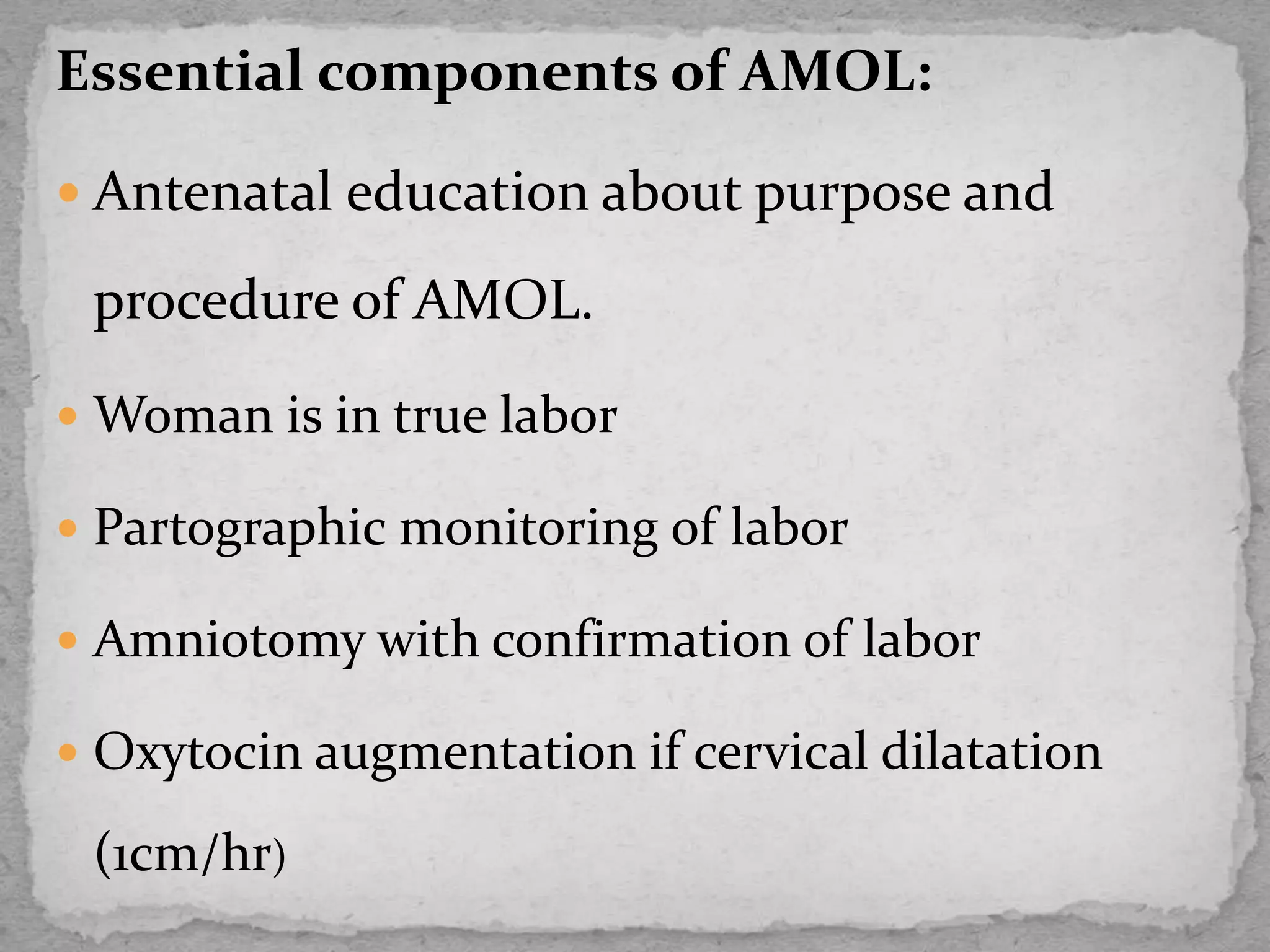 Essential components of AMOL:
 Antenatal education about purpose and
procedure of AMOL.
 Woman is in true labor
 Partographic monitoring of labor
 Amniotomy with confirmation of labor
 Oxytocin augmentation if cervical dilatation
(1cm/hr)
 