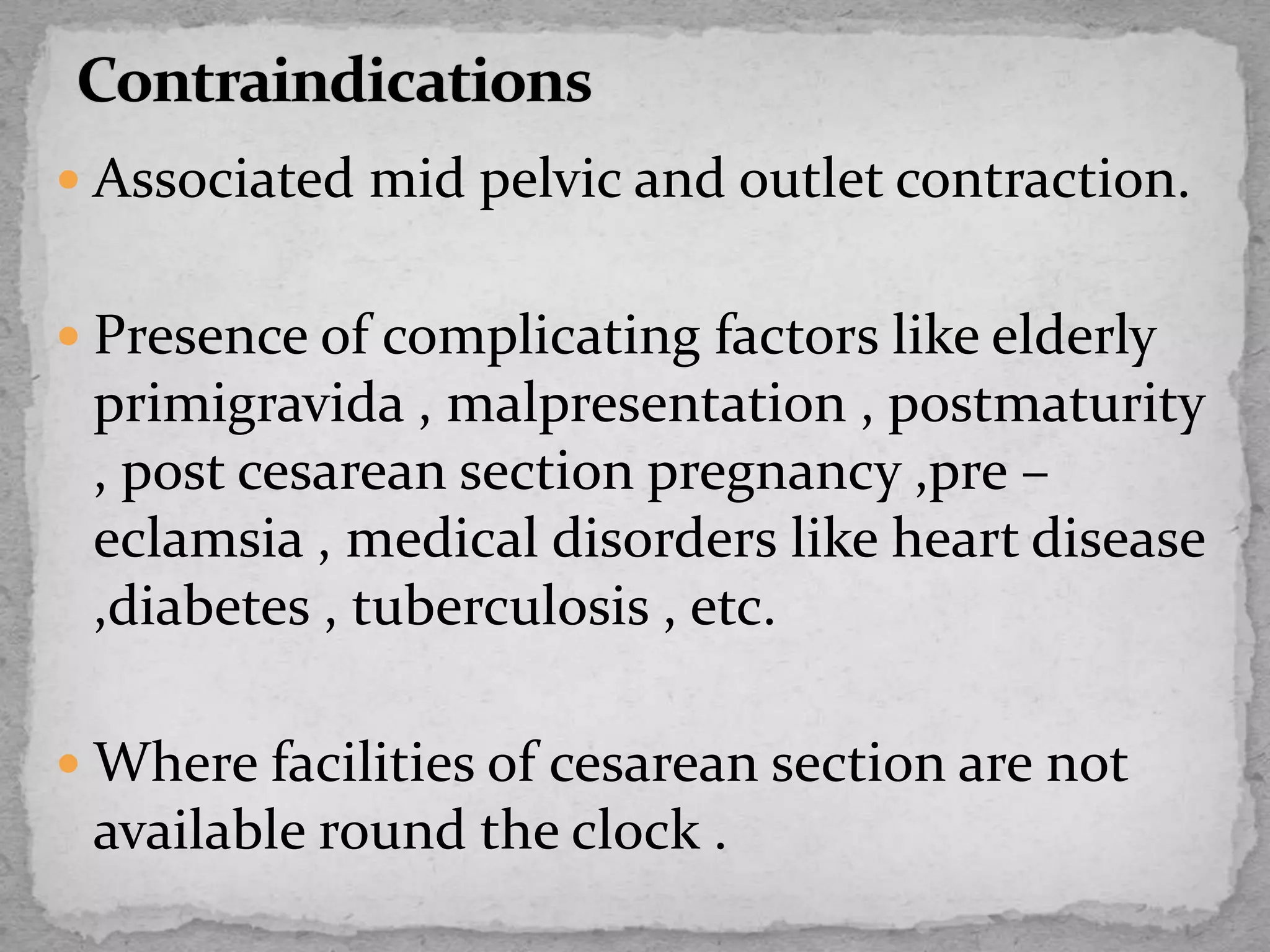  Associated mid pelvic and outlet contraction.
 Presence of complicating factors like elderly
primigravida , malpresentation , postmaturity
, post cesarean section pregnancy ,pre –
eclamsia , medical disorders like heart disease
,diabetes , tuberculosis , etc.
 Where facilities of cesarean section are not
available round the clock .
 