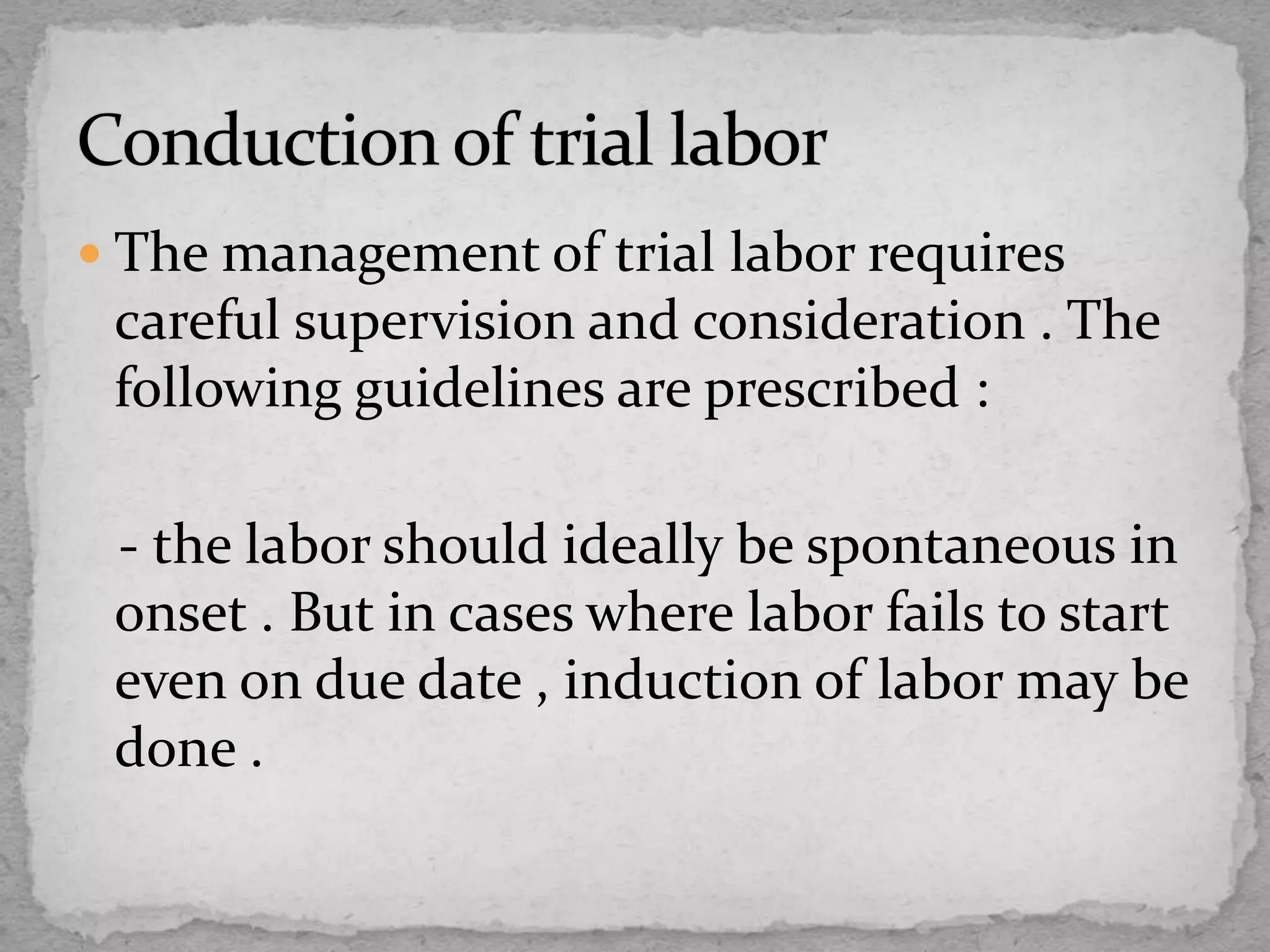 The management of trial labor requires
careful supervision and consideration . The
following guidelines are prescribed :
- the labor should ideally be spontaneous in
onset . But in cases where labor fails to start
even on due date , induction of labor may be
done .
 