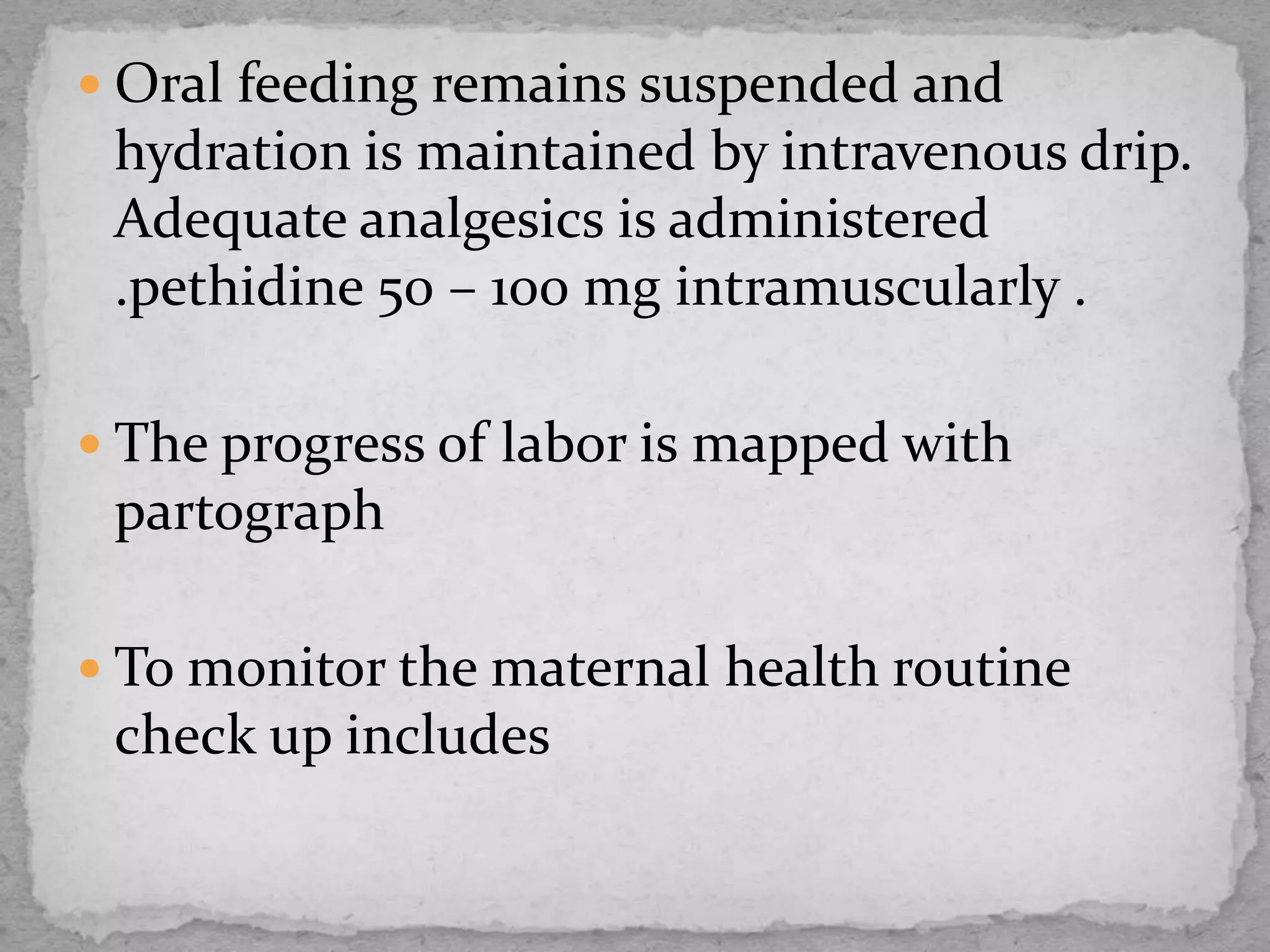  Oral feeding remains suspended and
hydration is maintained by intravenous drip.
Adequate analgesics is administered
.pethidine 50 – 100 mg intramuscularly .
 The progress of labor is mapped with
partograph
 To monitor the maternal health routine
check up includes
 