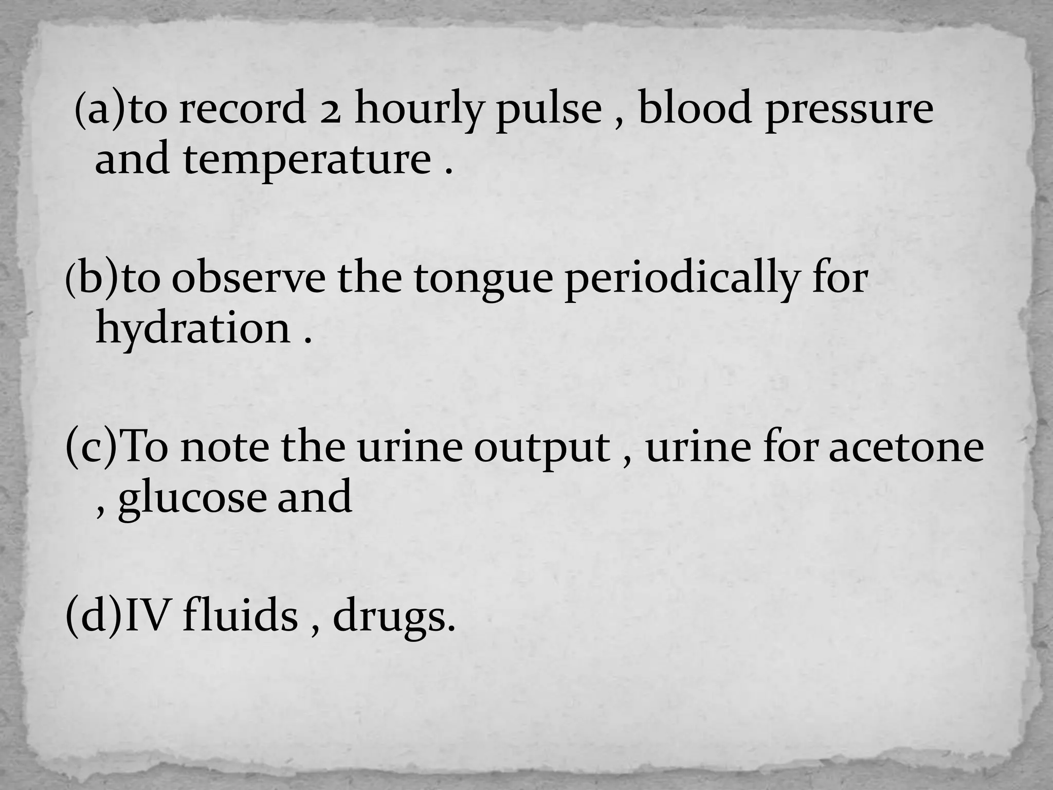 (a)to record 2 hourly pulse , blood pressure
and temperature .
(b)to observe the tongue periodically for
hydration .
(c)To note the urine output , urine for acetone
, glucose and
(d)IV fluids , drugs.
 