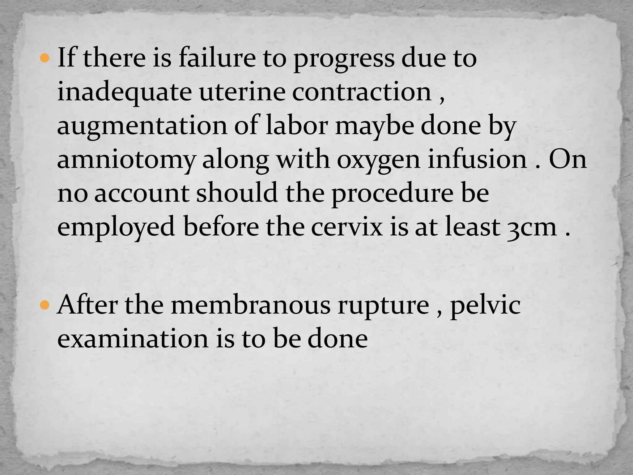  If there is failure to progress due to
inadequate uterine contraction ,
augmentation of labor maybe done by
amniotomy along with oxygen infusion . On
no account should the procedure be
employed before the cervix is at least 3cm .
 After the membranous rupture , pelvic
examination is to be done
 