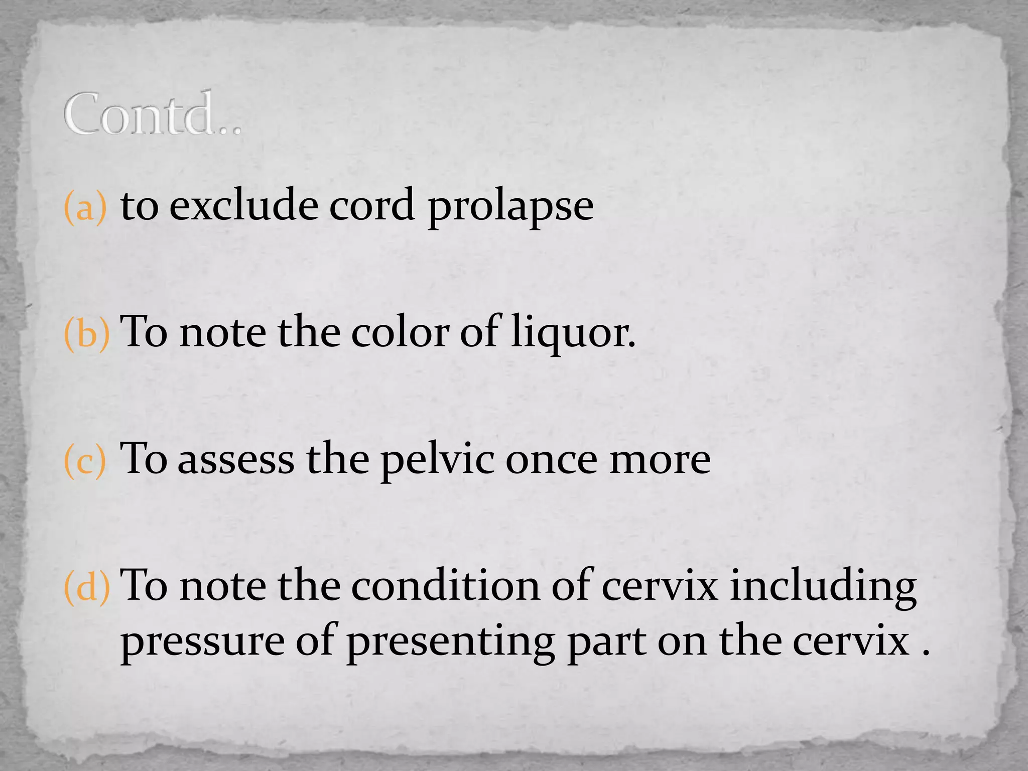 (a) to exclude cord prolapse
(b) To note the color of liquor.
(c) To assess the pelvic once more
(d) To note the condition of cervix including
pressure of presenting part on the cervix .
 