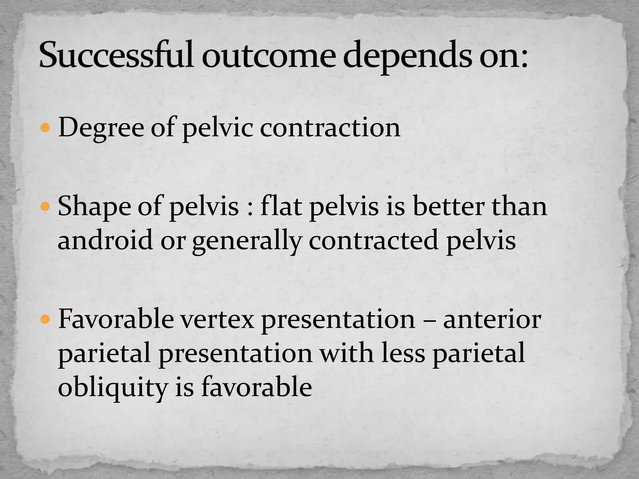  Degree of pelvic contraction
 Shape of pelvis : flat pelvis is better than
android or generally contracted pelvis
 Favorable vertex presentation – anterior
parietal presentation with less parietal
obliquity is favorable
 