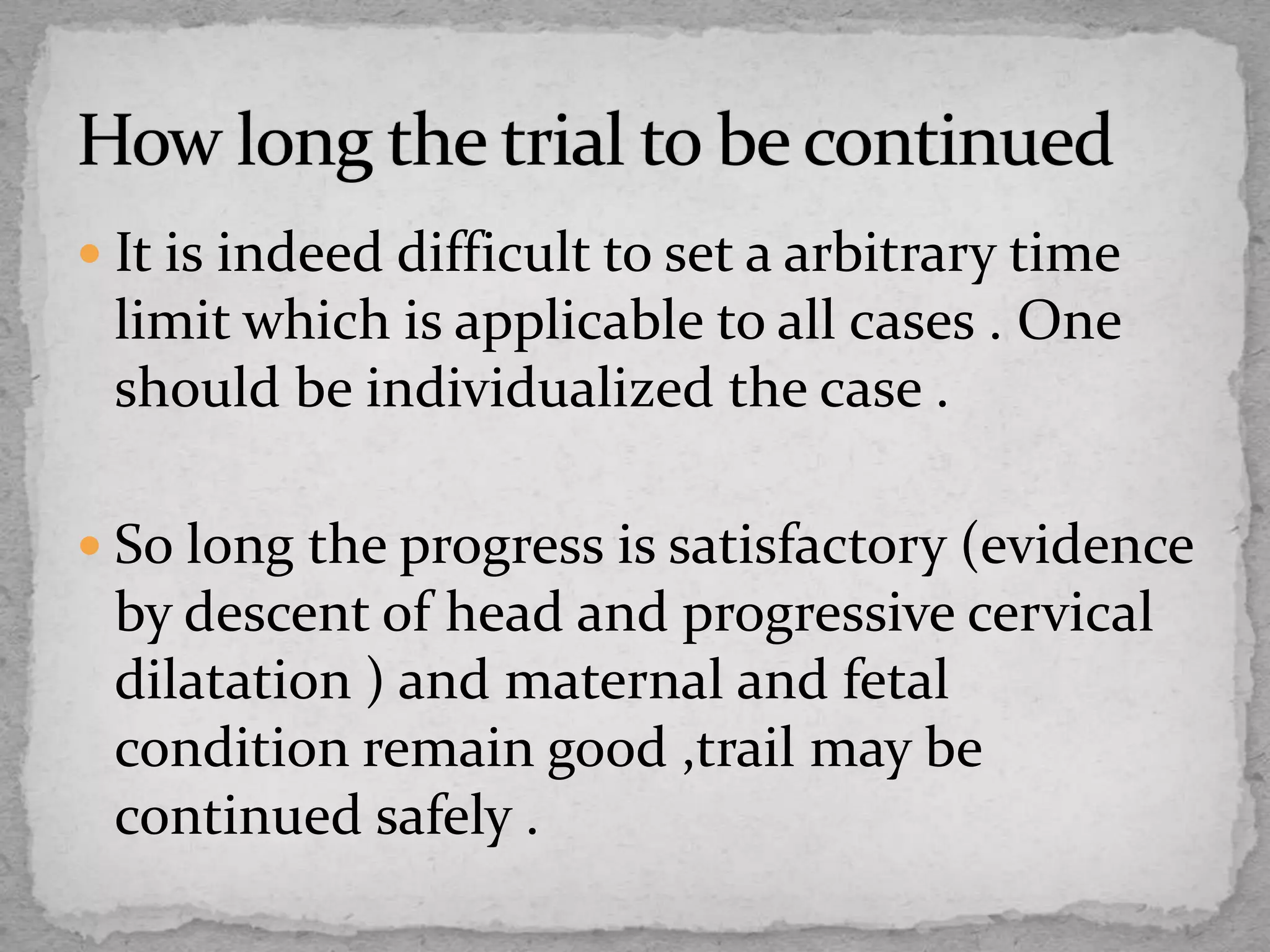  It is indeed difficult to set a arbitrary time
limit which is applicable to all cases . One
should be individualized the case .
 So long the progress is satisfactory (evidence
by descent of head and progressive cervical
dilatation ) and maternal and fetal
condition remain good ,trail may be
continued safely .
 