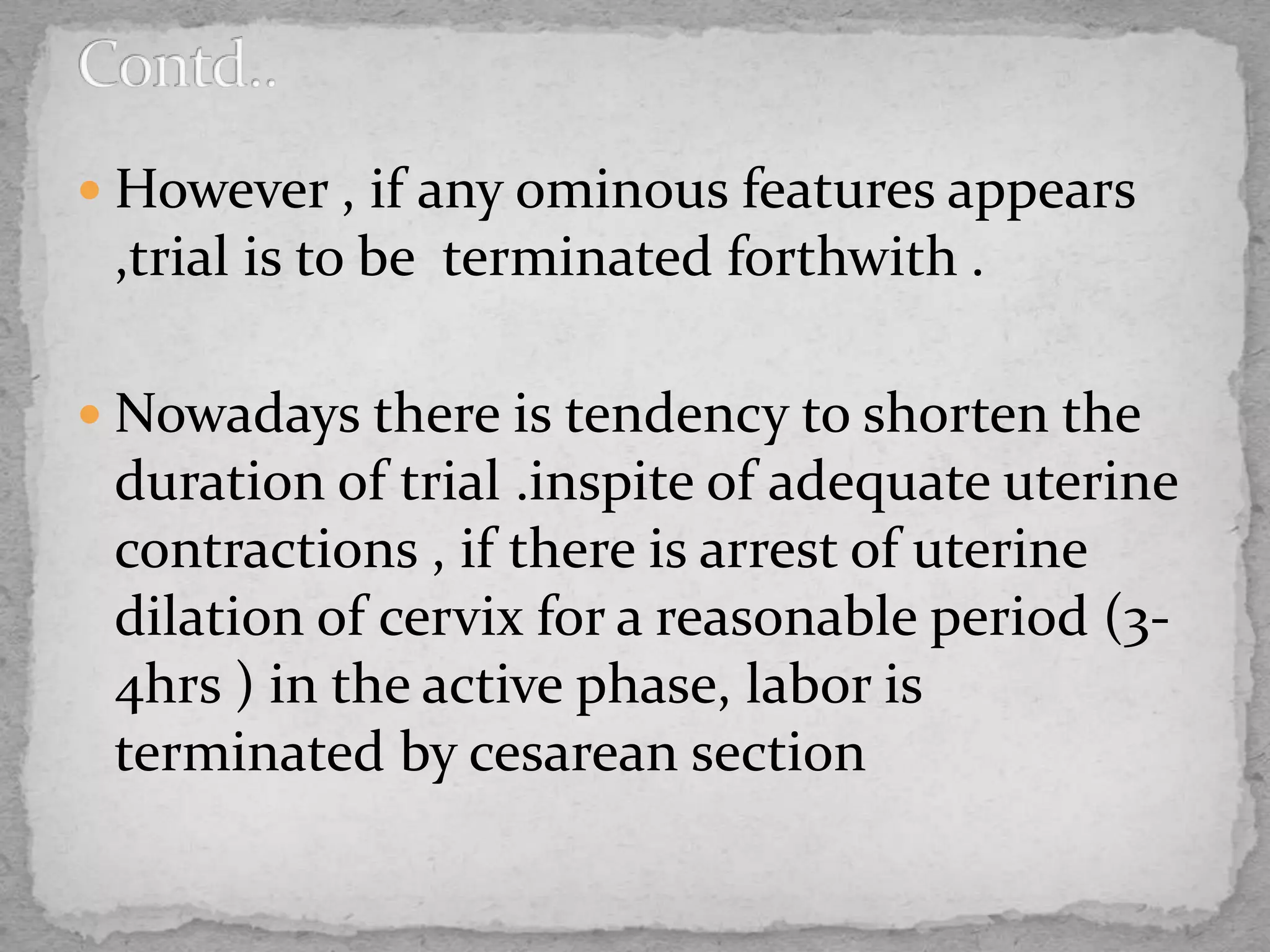  However , if any ominous features appears
,trial is to be terminated forthwith .
 Nowadays there is tendency to shorten the
duration of trial .inspite of adequate uterine
contractions , if there is arrest of uterine
dilation of cervix for a reasonable period (3-
4hrs ) in the active phase, labor is
terminated by cesarean section
 
