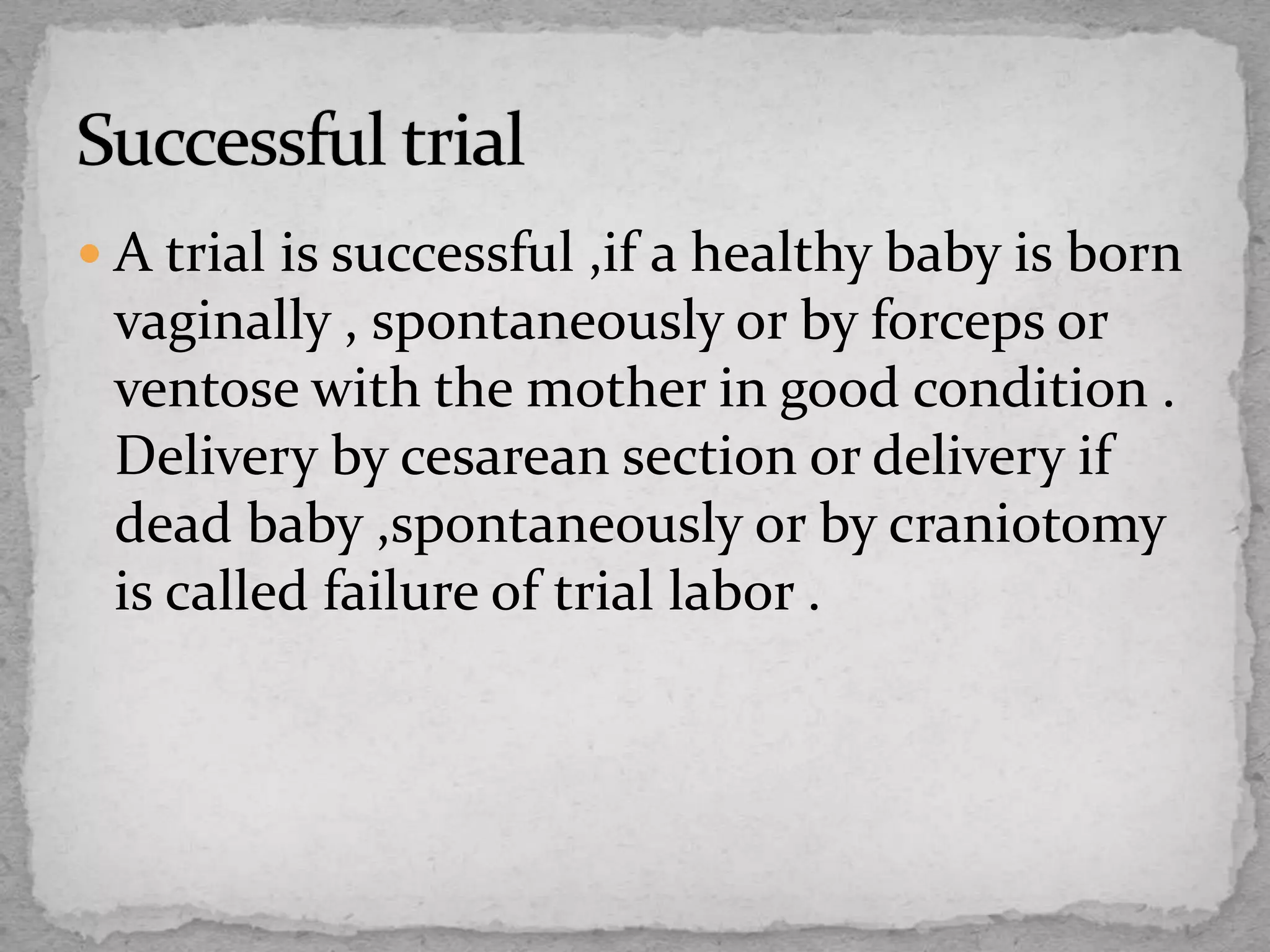  A trial is successful ,if a healthy baby is born
vaginally , spontaneously or by forceps or
ventose with the mother in good condition .
Delivery by cesarean section or delivery if
dead baby ,spontaneously or by craniotomy
is called failure of trial labor .
 