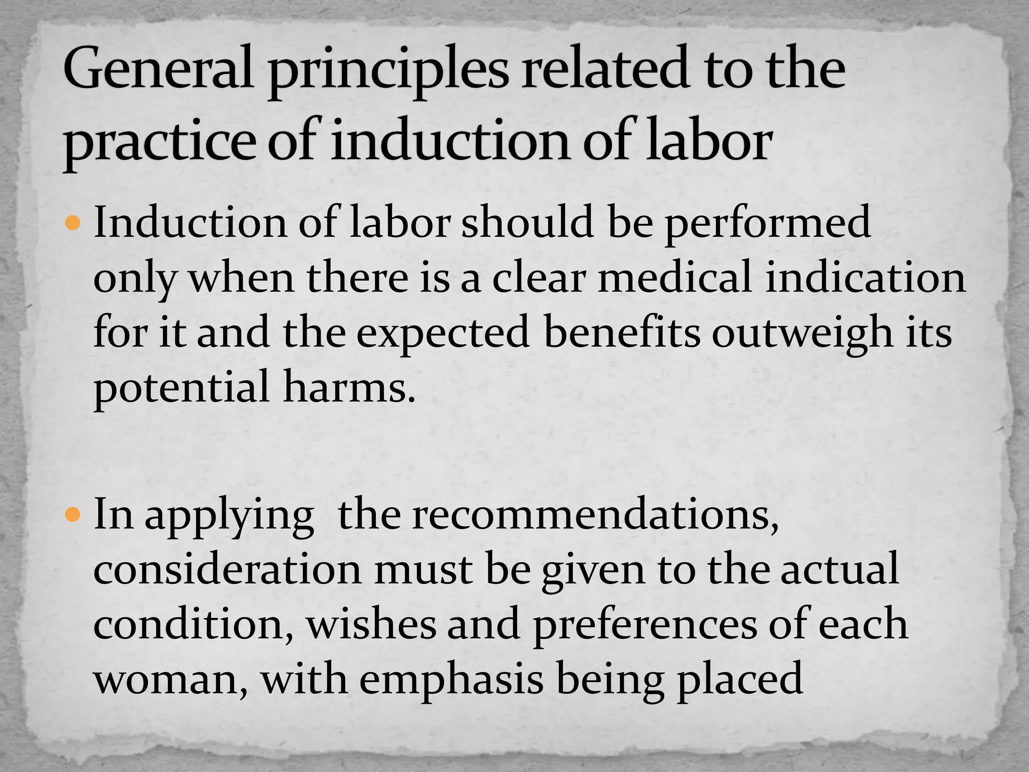  Induction of labor should be performed
only when there is a clear medical indication
for it and the expected benefits outweigh its
potential harms.
 In applying the recommendations,
consideration must be given to the actual
condition, wishes and preferences of each
woman, with emphasis being placed
 