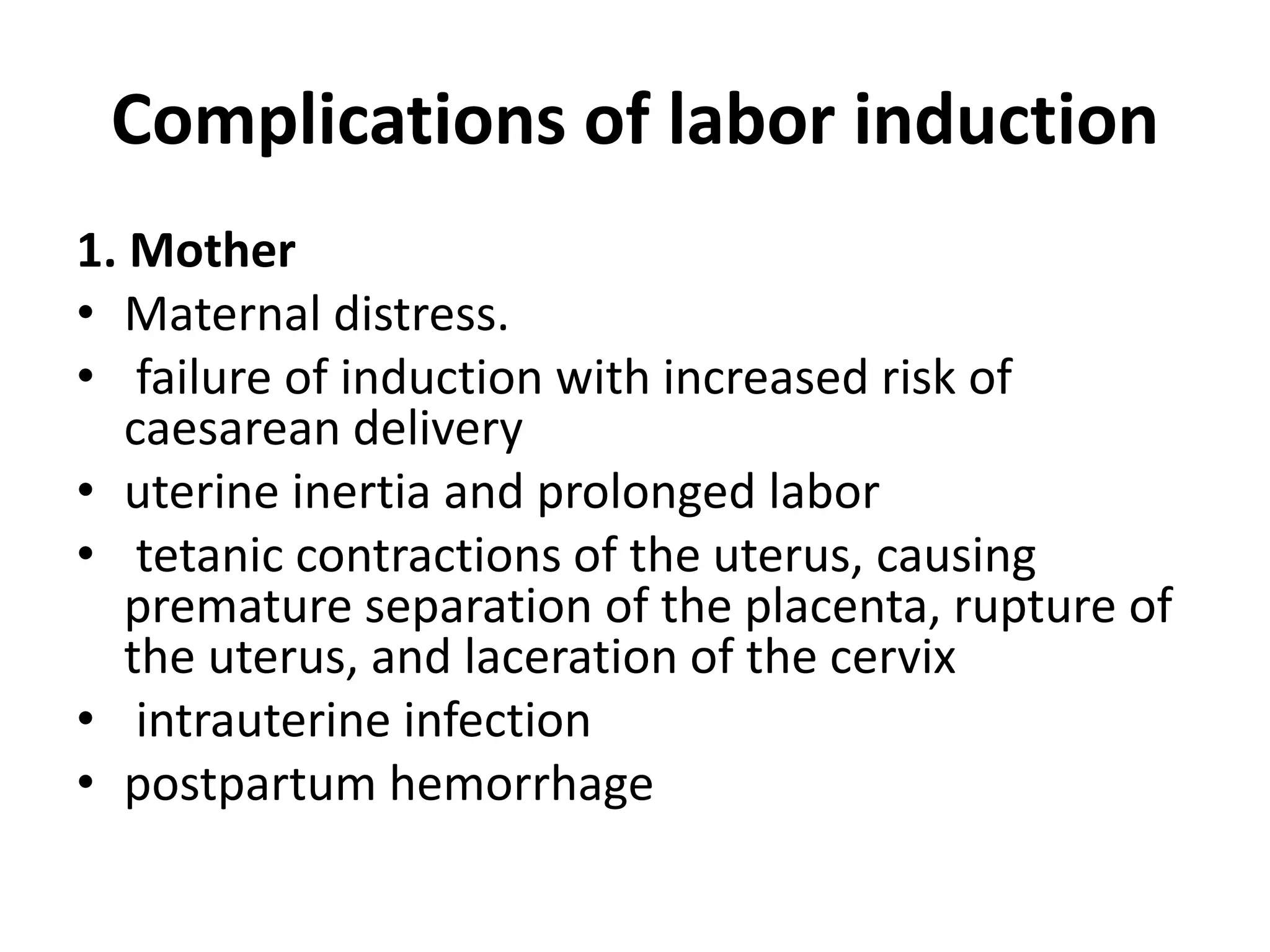 Complications of labor induction
1. Mother
• Maternal distress.
• failure of induction with increased risk of
caesarean delivery
• uterine inertia and prolonged labor
• tetanic contractions of the uterus, causing
premature separation of the placenta, rupture of
the uterus, and laceration of the cervix
• intrauterine infection
• postpartum hemorrhage
 