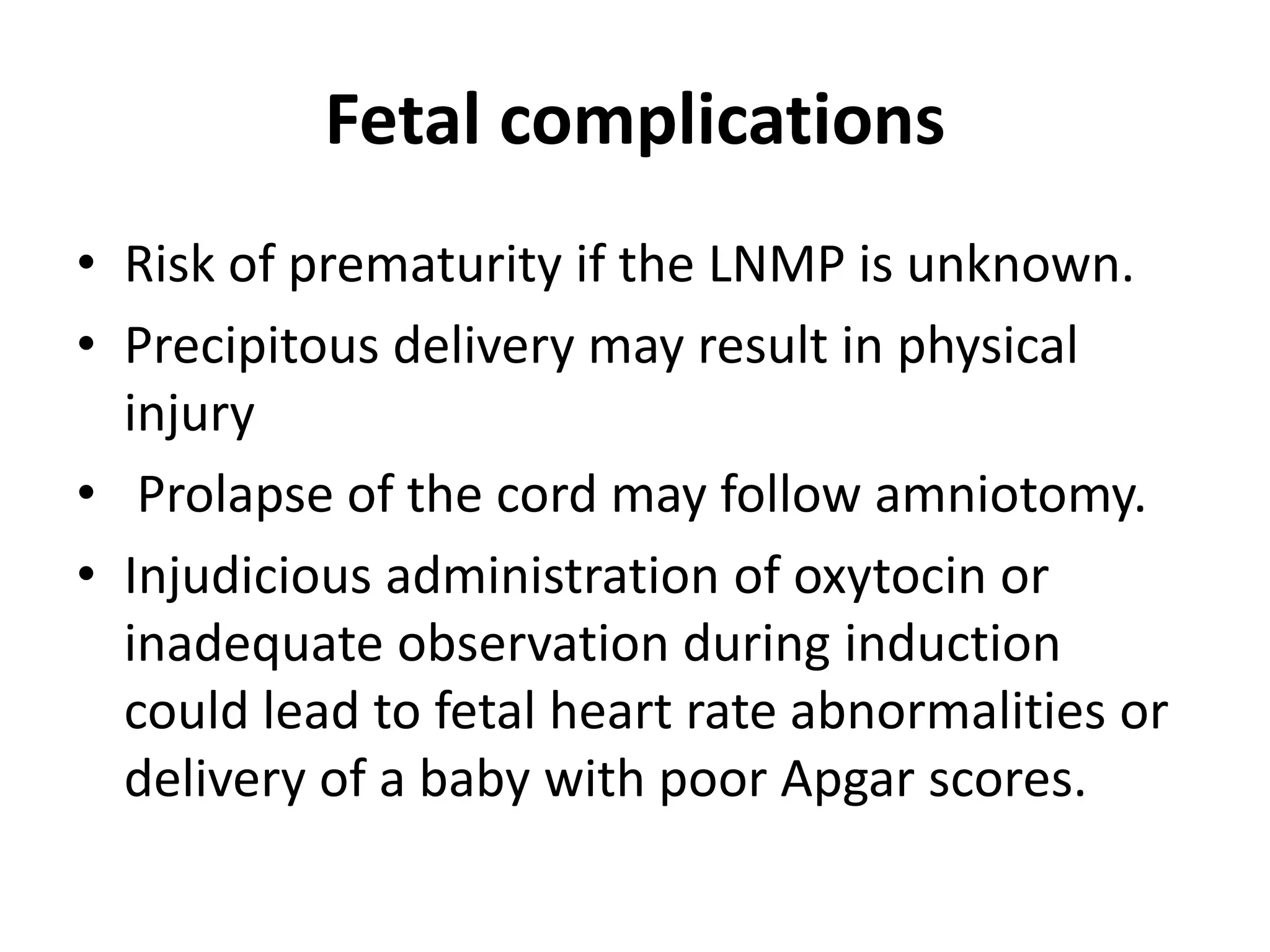 Fetal complications
• Risk of prematurity if the LNMP is unknown.
• Precipitous delivery may result in physical
injury
• Prolapse of the cord may follow amniotomy.
• Injudicious administration of oxytocin or
inadequate observation during induction
could lead to fetal heart rate abnormalities or
delivery of a baby with poor Apgar scores.
 