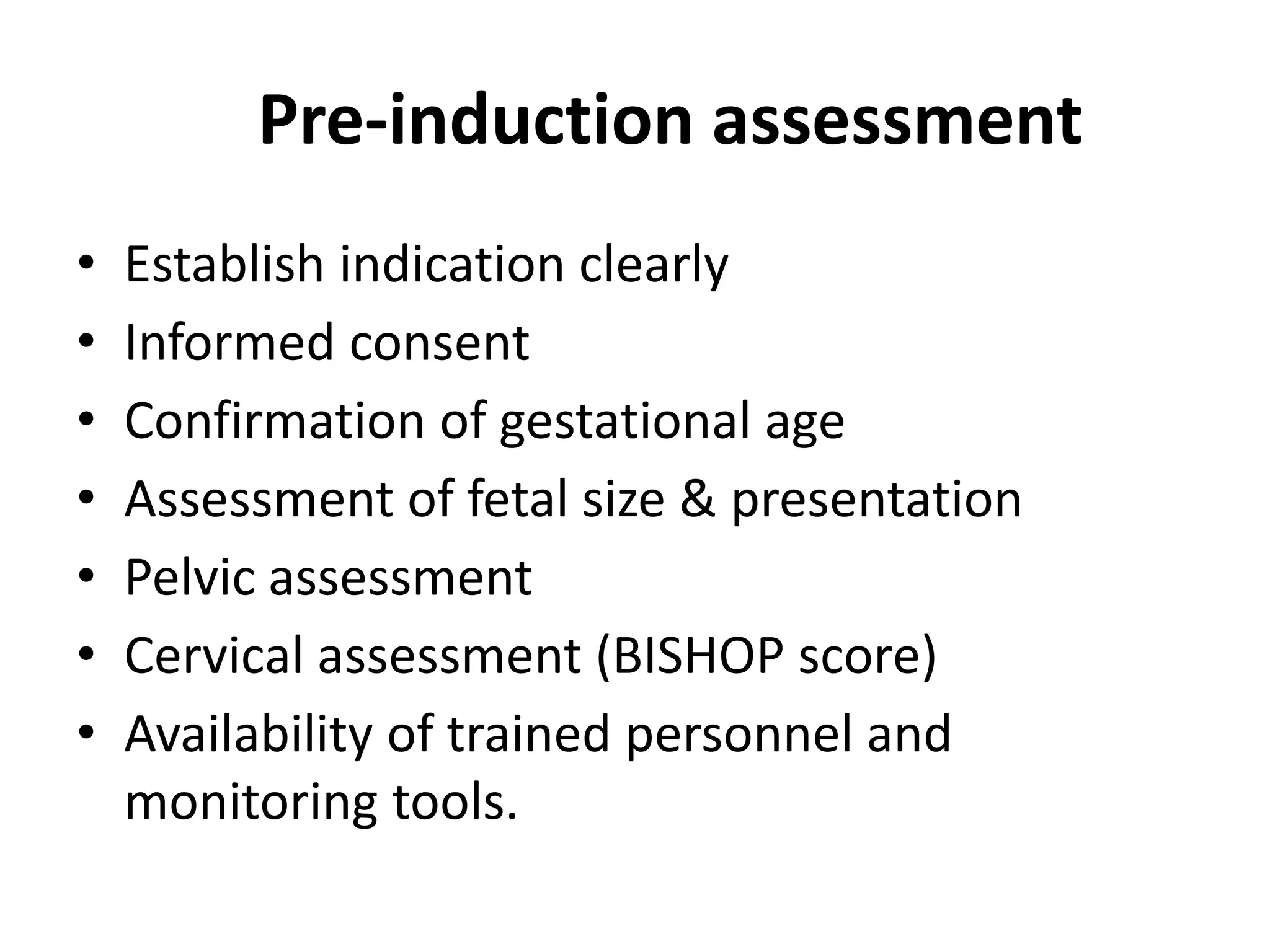 Pre-induction assessment
• Establish indication clearly
• Informed consent
• Confirmation of gestational age
• Assessment of fetal size & presentation
• Pelvic assessment
• Cervical assessment (BISHOP score)
• Availability of trained personnel and
monitoring tools.
 