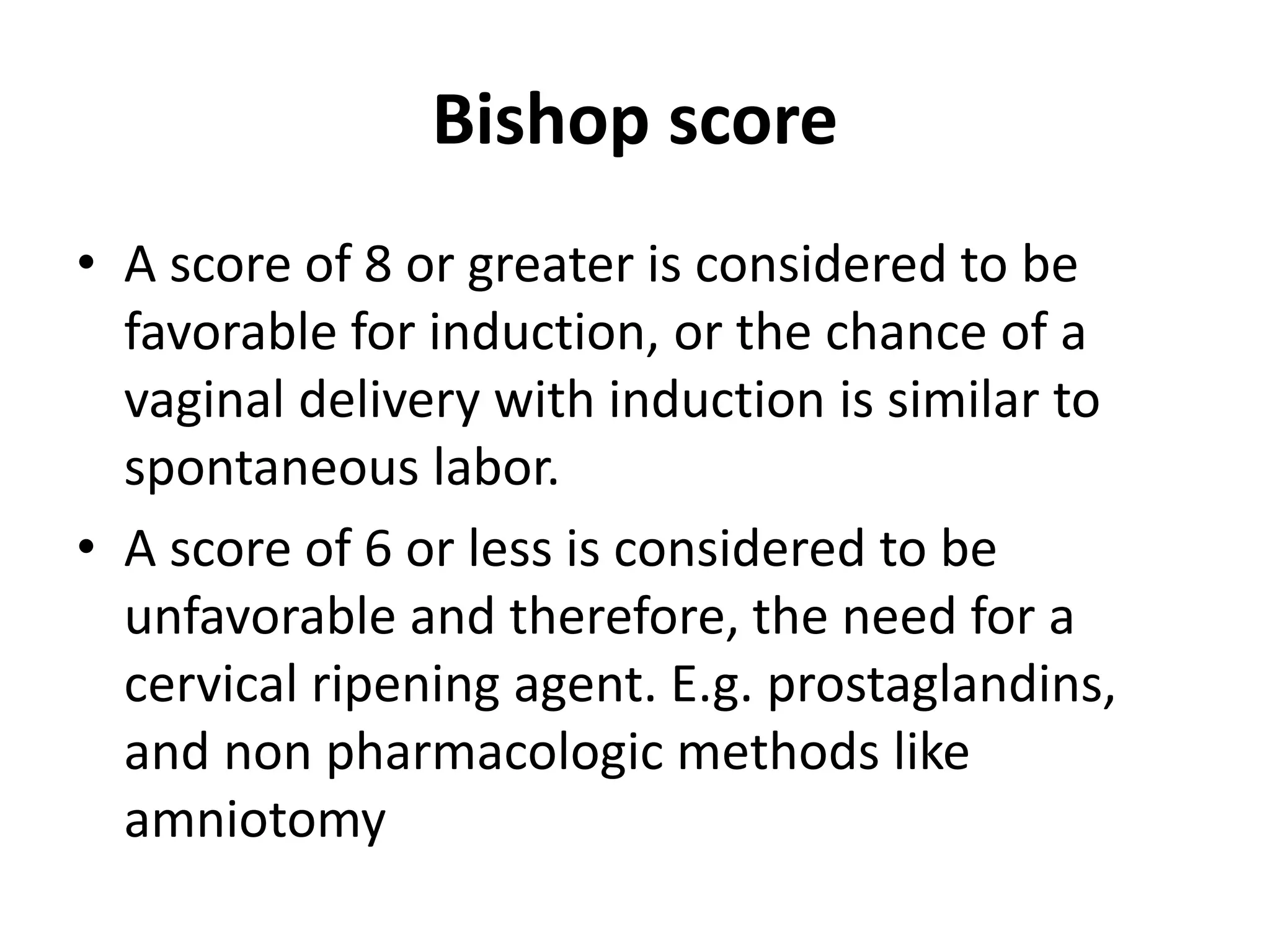 Bishop score
• A score of 8 or greater is considered to be
favorable for induction, or the chance of a
vaginal delivery with induction is similar to
spontaneous labor.
• A score of 6 or less is considered to be
unfavorable and therefore, the need for a
cervical ripening agent. E.g. prostaglandins,
and non pharmacologic methods like
amniotomy
 