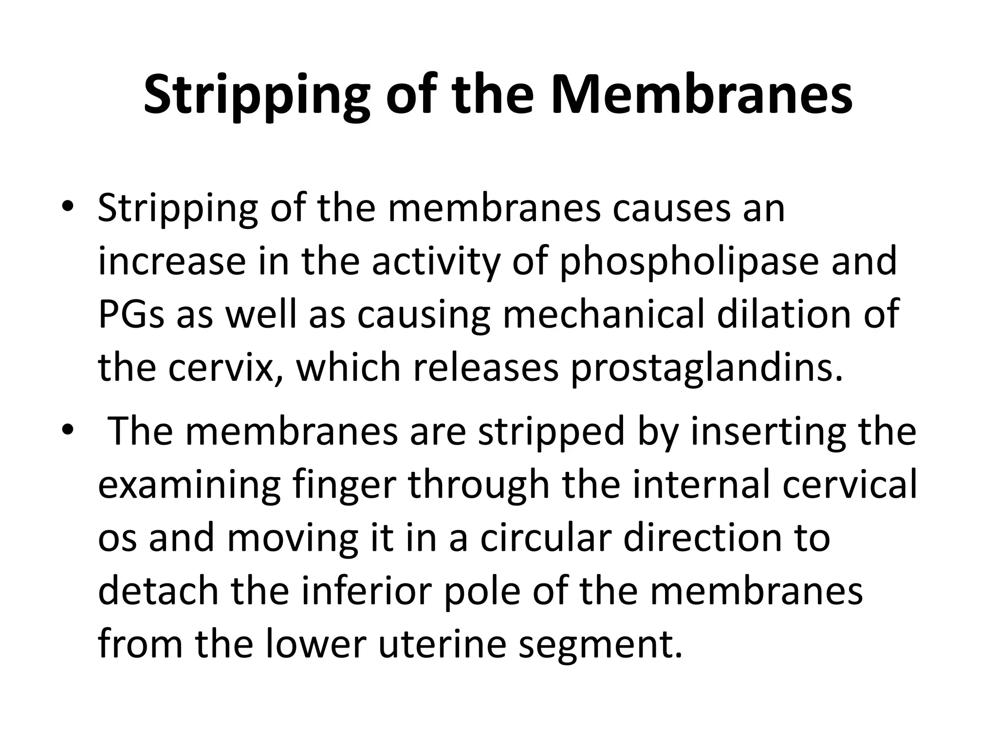 Stripping of the Membranes
• Stripping of the membranes causes an
increase in the activity of phospholipase and
PGs as well as causing mechanical dilation of
the cervix, which releases prostaglandins.
• The membranes are stripped by inserting the
examining finger through the internal cervical
os and moving it in a circular direction to
detach the inferior pole of the membranes
from the lower uterine segment.
 