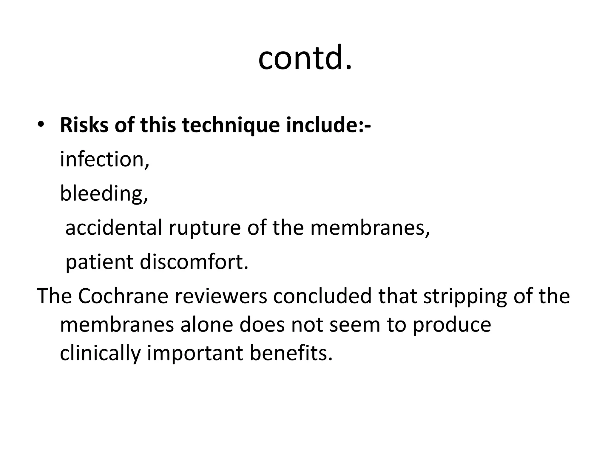 contd.
• Risks of this technique include:-
infection,
bleeding,
accidental rupture of the membranes,
patient discomfort.
The Cochrane reviewers concluded that stripping of the
membranes alone does not seem to produce
clinically important benefits.
 