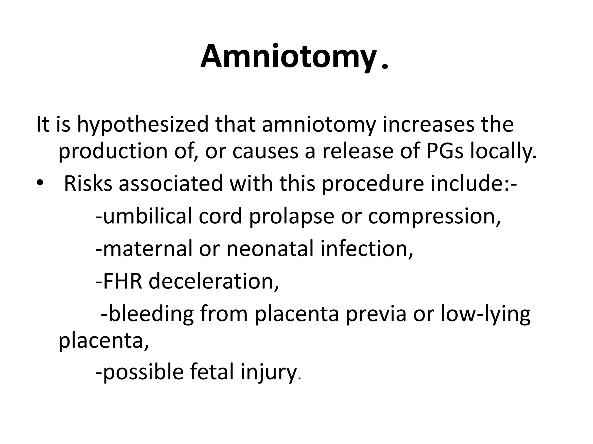 Amniotomy.
It is hypothesized that amniotomy increases the
production of, or causes a release of PGs locally.
• Risks associated with this procedure include:-
-umbilical cord prolapse or compression,
-maternal or neonatal infection,
-FHR deceleration,
-bleeding from placenta previa or low-lying
placenta,
-possible fetal injury.
 